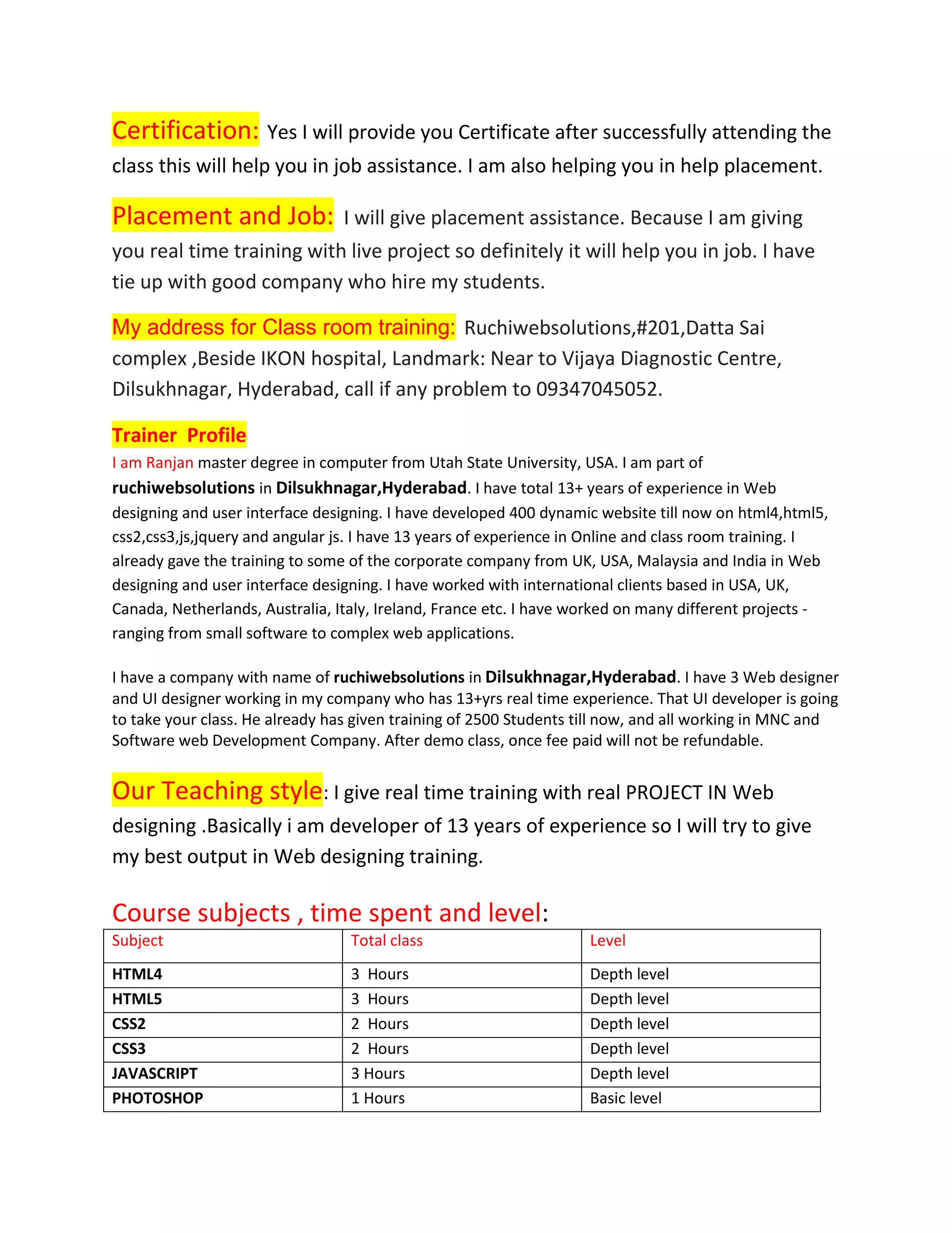 Certification: Yes I will provide you Certificate after successfully attending the
class this will help you in job assistance. I am also helping you in help placement.
Placement and Job: I will give placement assistance. Because I am giving
you real time training with live project so definitely it will help you in job. I have
tie up with good company who hire my students.
My address for Class room training: Ruchiwebsolutions,#201,Datta Sai
complex ,Beside IKON hospital, Landmark: Near to Vijaya Diagnostic Centre,
Dilsukhnagar, Hyderabad, call if any problem to 09347045052.
Trainer Profile
I am Ranjan master degree in computer from Utah State University, USA. I am part of
ruchiwebsolutions in Dilsukhnagar,Hyderabad. I have total 13+ years of experience in Web
designing and user interface designing. I have developed 400 dynamic website till now on html4,html5,
css2,css3,js,jquery and angular js. I have 13 years of experience in Online and class room training. I
already gave the training to some of the corporate company from UK, USA, Malaysia and India in Web
designing and user interface designing. I have worked with international clients based in USA, UK,
Canada, Netherlands, Australia, Italy, Ireland, France etc. I have worked on many different projects -
ranging from small software to complex web applications.
I have a company with name of ruchiwebsolutions in Dilsukhnagar,Hyderabad. I have 3 Web designer
and UI designer working in my company who has 13+yrs real time experience. That UI developer is going
to take your class. He already has given training of 2500 Students till now, and all working in MNC and
Software web Development Company. After demo class, once fee paid will not be refundable.
Our Teaching style: I give real time training with real PROJECT IN Web
designing .Basically i am developer of 13 years of experience so I will try to give
my best output in Web designing training.
Course subjects , time spent and level:
Subject Total class Level
HTML4 3 Hours Depth level
HTML5 3 Hours Depth level
CSS2 2 Hours Depth level
CSS3 2 Hours Depth level
JAVASCRIPT 3 Hours Depth level
PHOTOSHOP 1 Hours Basic level
 