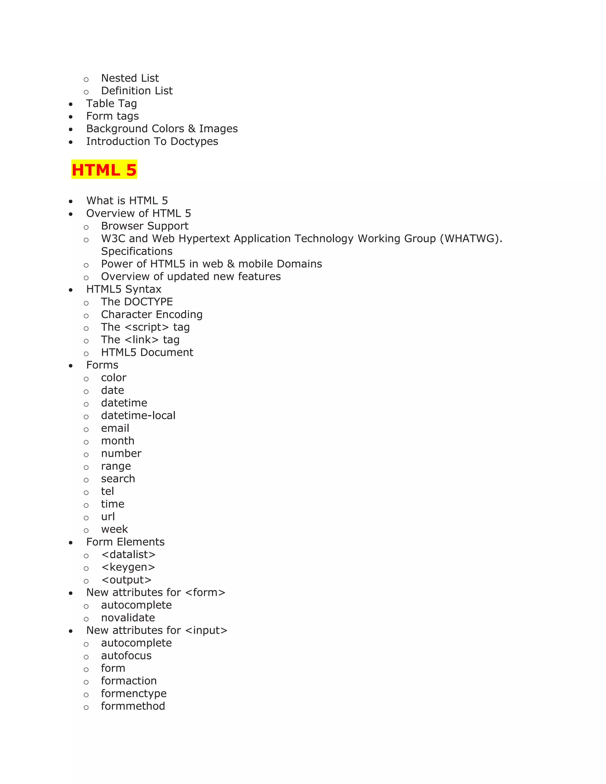 o Nested List
o Definition List
 Table Tag
 Form tags
 Background Colors & Images
 Introduction To Doctypes
HTML 5
 What is HTML 5
 Overview of HTML 5
o Browser Support
o W3C and Web Hypertext Application Technology Working Group (WHATWG).
Specifications
o Power of HTML5 in web & mobile Domains
o Overview of updated new features
 HTML5 Syntax
o The DOCTYPE
o Character Encoding
o The <script> tag
o The <link> tag
o HTML5 Document
 Forms
o color
o date
o datetime
o datetime-local
o email
o month
o number
o range
o search
o tel
o time
o url
o week
 Form Elements
o <datalist>
o <keygen>
o <output>
 New attributes for <form>
o autocomplete
o novalidate
 New attributes for <input>
o autocomplete
o autofocus
o form
o formaction
o formenctype
o formmethod
 