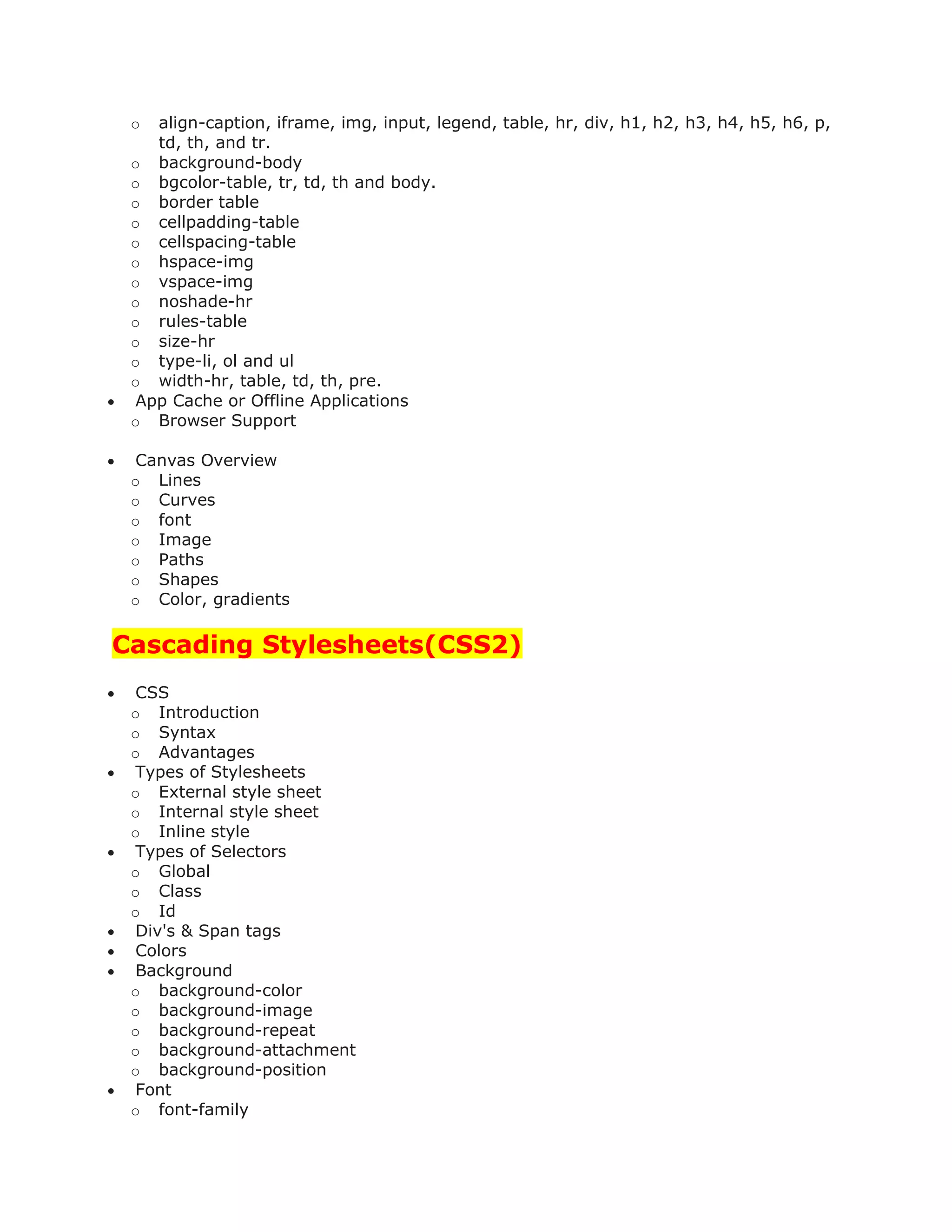 o align-caption, iframe, img, input, legend, table, hr, div, h1, h2, h3, h4, h5, h6, p,
td, th, and tr.
o background-body
o bgcolor-table, tr, td, th and body.
o border table
o cellpadding-table
o cellspacing-table
o hspace-img
o vspace-img
o noshade-hr
o rules-table
o size-hr
o type-li, ol and ul
o width-hr, table, td, th, pre.
 App Cache or Offline Applications
o Browser Support
 Canvas Overview
o Lines
o Curves
o font
o Image
o Paths
o Shapes
o Color, gradients
Cascading Stylesheets(CSS2)
 CSS
o Introduction
o Syntax
o Advantages
 Types of Stylesheets
o External style sheet
o Internal style sheet
o Inline style
 Types of Selectors
o Global
o Class
o Id
 Div's & Span tags
 Colors
 Background
o background-color
o background-image
o background-repeat
o background-attachment
o background-position
 Font
o font-family
 