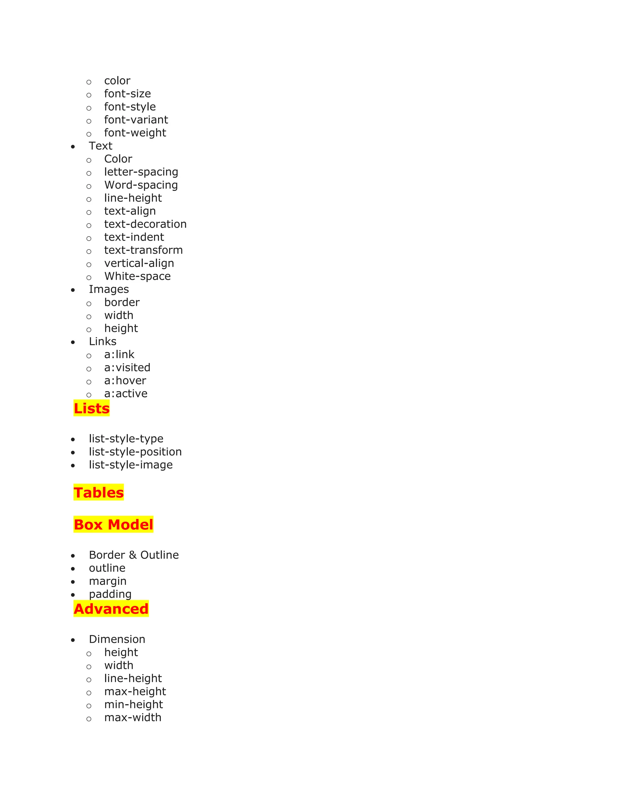 o color
o font-size
o font-style
o font-variant
o font-weight
 Text
o Color
o letter-spacing
o Word-spacing
o line-height
o text-align
o text-decoration
o text-indent
o text-transform
o vertical-align
o White-space
 Images
o border
o width
o height
 Links
o a:link
o a:visited
o a:hover
o a:active
Lists
 list-style-type
 list-style-position
 list-style-image
Tables
Box Model
 Border & Outline
 outline
 margin
 padding
Advanced
 Dimension
o height
o width
o line-height
o max-height
o min-height
o max-width
 