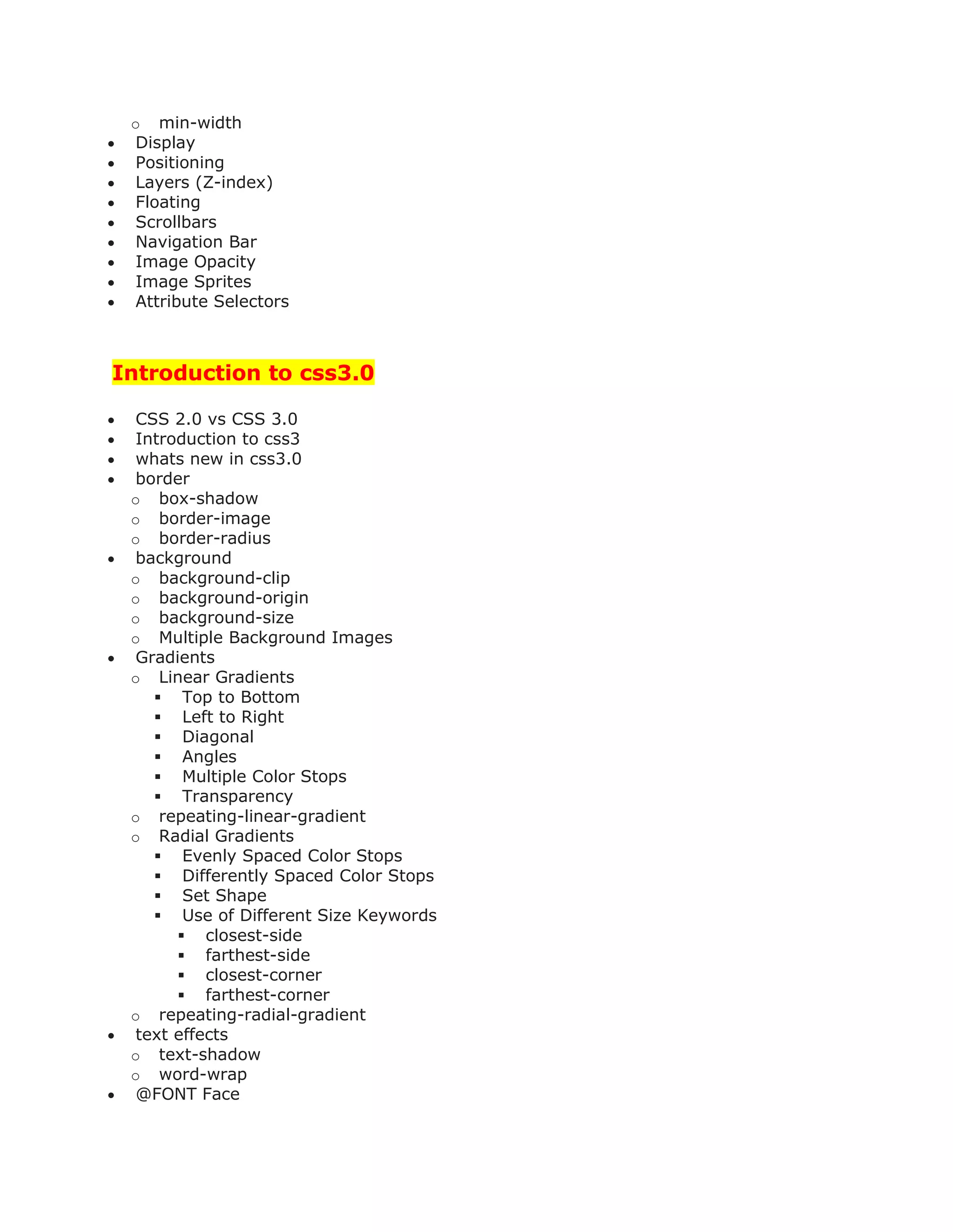 o min-width
 Display
 Positioning
 Layers (Z-index)
 Floating
 Scrollbars
 Navigation Bar
 Image Opacity
 Image Sprites
 Attribute Selectors
Introduction to css3.0
 CSS 2.0 vs CSS 3.0
 Introduction to css3
 whats new in css3.0
 border
o box-shadow
o border-image
o border-radius
 background
o background-clip
o background-origin
o background-size
o Multiple Background Images
 Gradients
o Linear Gradients
 Top to Bottom
 Left to Right
 Diagonal
 Angles
 Multiple Color Stops
 Transparency
o repeating-linear-gradient
o Radial Gradients
 Evenly Spaced Color Stops
 Differently Spaced Color Stops
 Set Shape
 Use of Different Size Keywords
 closest-side
 farthest-side
 closest-corner
 farthest-corner
o repeating-radial-gradient
 text effects
o text-shadow
o word-wrap
 @FONT Face
 