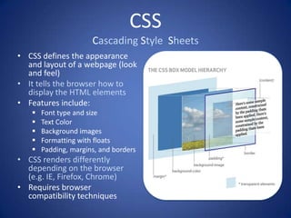 CSS
                      Cascading Style Sheets
• CSS defines the appearance
  and layout of a webpage (look
  and feel)
• It tells the browser how to
  display the HTML elements
• Features include:
      Font type and size
      Text Color
      Background images
      Formatting with floats
      Padding, margins, and borders
• CSS renders differently
  depending on the browser
  (e.g. IE, Firefox, Chrome)
• Requires browser
  compatibility techniques
 
