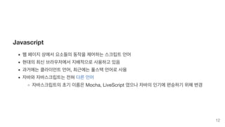 Javascript
웹 페이지 상에서 요소들의 동작을 제어하는 스크립트 언어
현대의 최신 브라우저에서 지배적으로 사용하고 있음
과거에는 클라이언트 언어, 최근에는 풀스택 언어로 사용
자바와 자바스크립트는 전혀 다른 언어
자바스크립트의 초기 이름은 Mocha, LiveScript 였으나 자바의 인기에 편승하기 위해 변경
12
 