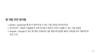 웹 개발 관련 용어들
jQuery : javascript 를 좀 더 편하게 쓸 수 있는 기술 모음집 (라이브러리)
라이브러리 : 유용한 기술들을 한 곳에 모아놓고 편하게 가져다 사용할 수 있는 기술 모음집
Angular : Google 이 만든 웹 개발 프레임워크 (웹 개발시에 일정한 룰이나 패턴을 따라 개발하도록
만든 도구)
14
 