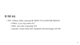 웹 개발 실습
목표 : HTML5, CSS3, Javscript 를 이용하여 자기소개 페이지를 만들어보자
HTML5 : p, br, img, button 태그
CSS3 : text color, img border 속성
Javscript : button action 동작, facebook comment plugin 오픈 API
15
 