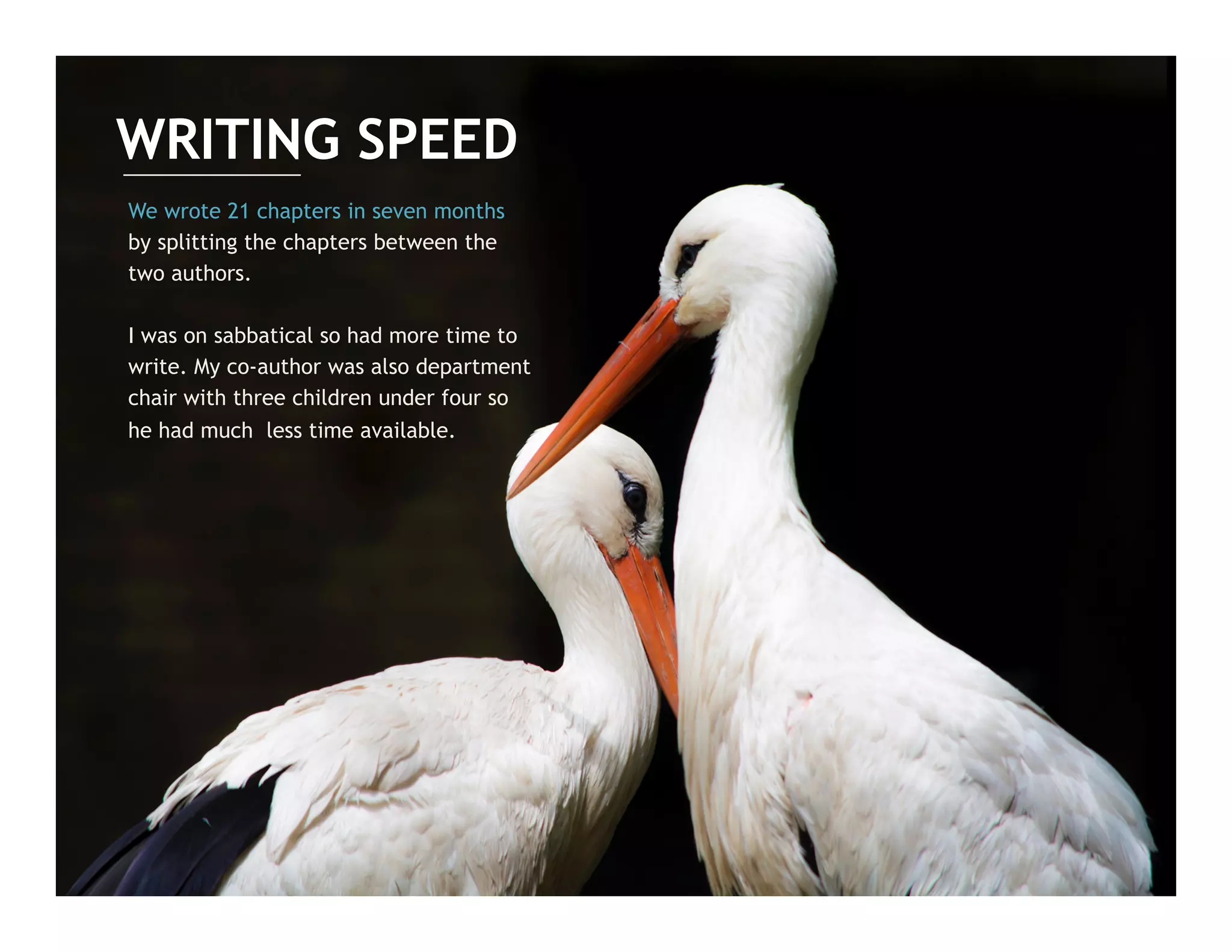We wrote 21 chapters in seven months
by splitting the chapters between the
two authors.
I was on sabbatical so had more time to
write. My co-author was also department
chair with three children under four so
he had much less time available.
WRITING SPEED
 