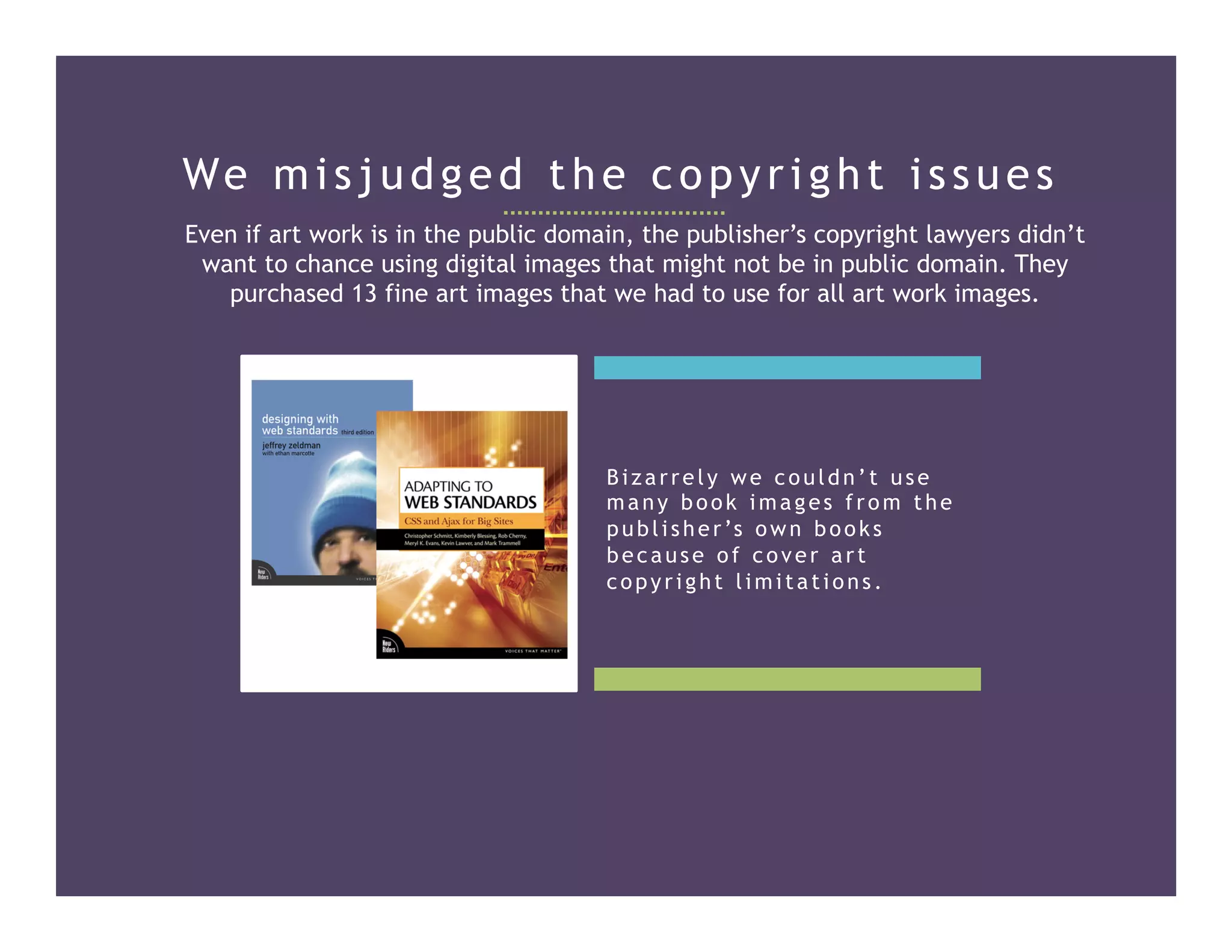 We misjudged the copyright issues
Even if art work is in the public domain, the publisher’s copyright lawyers didn’t
want to chance using digital images that might not be in public domain. They
purchased 13 fine art images that we had to use for all art work images.
Bizarrely we couldn’t use
many book images from the
publisher’s own books
because of cover art
copyright limitations.
 