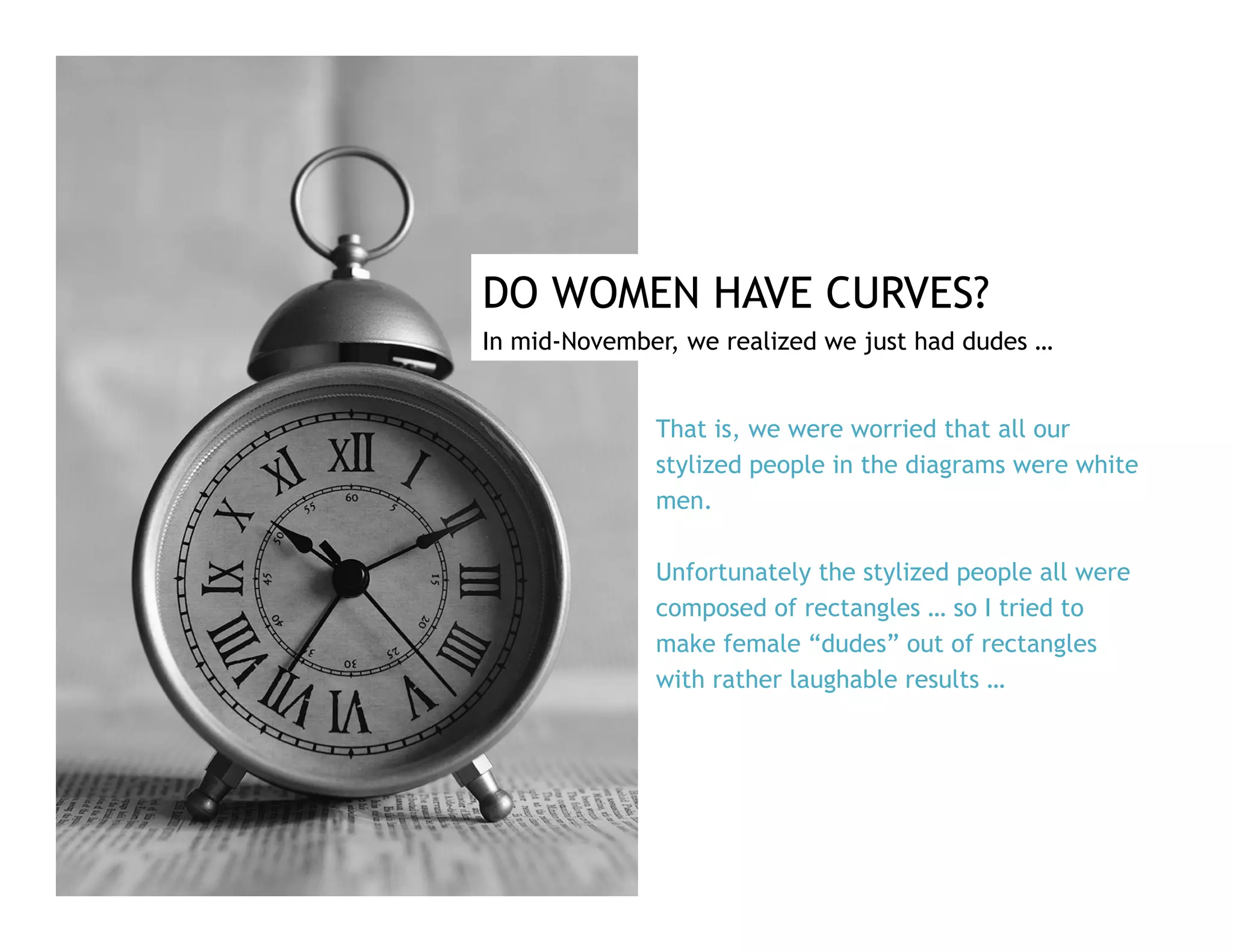 DO WOMEN HAVE CURVES?
In mid-November, we realized we just had dudes …
That is, we were worried that all our
stylized people in the diagrams were white
men.
Unfortunately the stylized people all were
composed of rectangles … so I tried to
make female “dudes” out of rectangles
with rather laughable results …
 