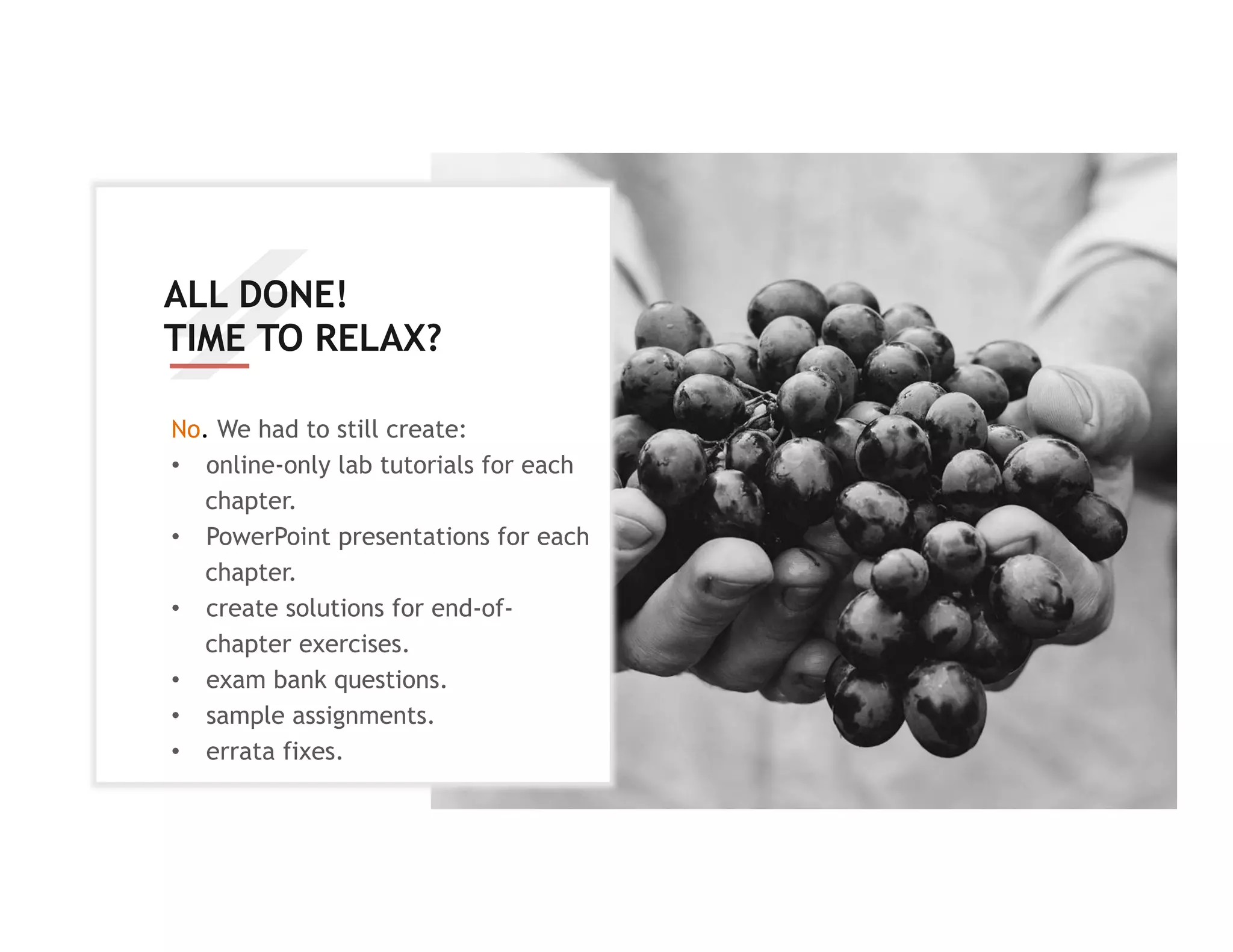 ALL DONE!
TIME TO RELAX?
No. We had to still create:
•  online-only lab tutorials for each
chapter.
•  PowerPoint presentations for each
chapter.
•  create solutions for end-of-
chapter exercises.
•  exam bank questions.
•  sample assignments.
•  errata fixes.
 