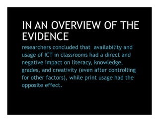 IN AN OVERVIEW OF THE
EVIDENCE
researchers concluded that availability and
usage of ICT in classrooms had a direct and
negative impact on literacy, knowledge,
grades, and creativity (even after controlling
for other factors), while print usage had the
opposite effect.
 