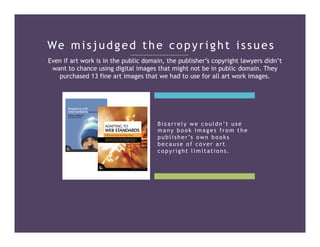 We misjudged the copyright issues
Even if art work is in the public domain, the publisher’s copyright lawyers didn’t
want to chance using digital images that might not be in public domain. They
purchased 13 fine art images that we had to use for all art work images.
Bizarrely we couldn’t use
many book images from the
publisher’s own books
because of cover art
copyright limitations.
 