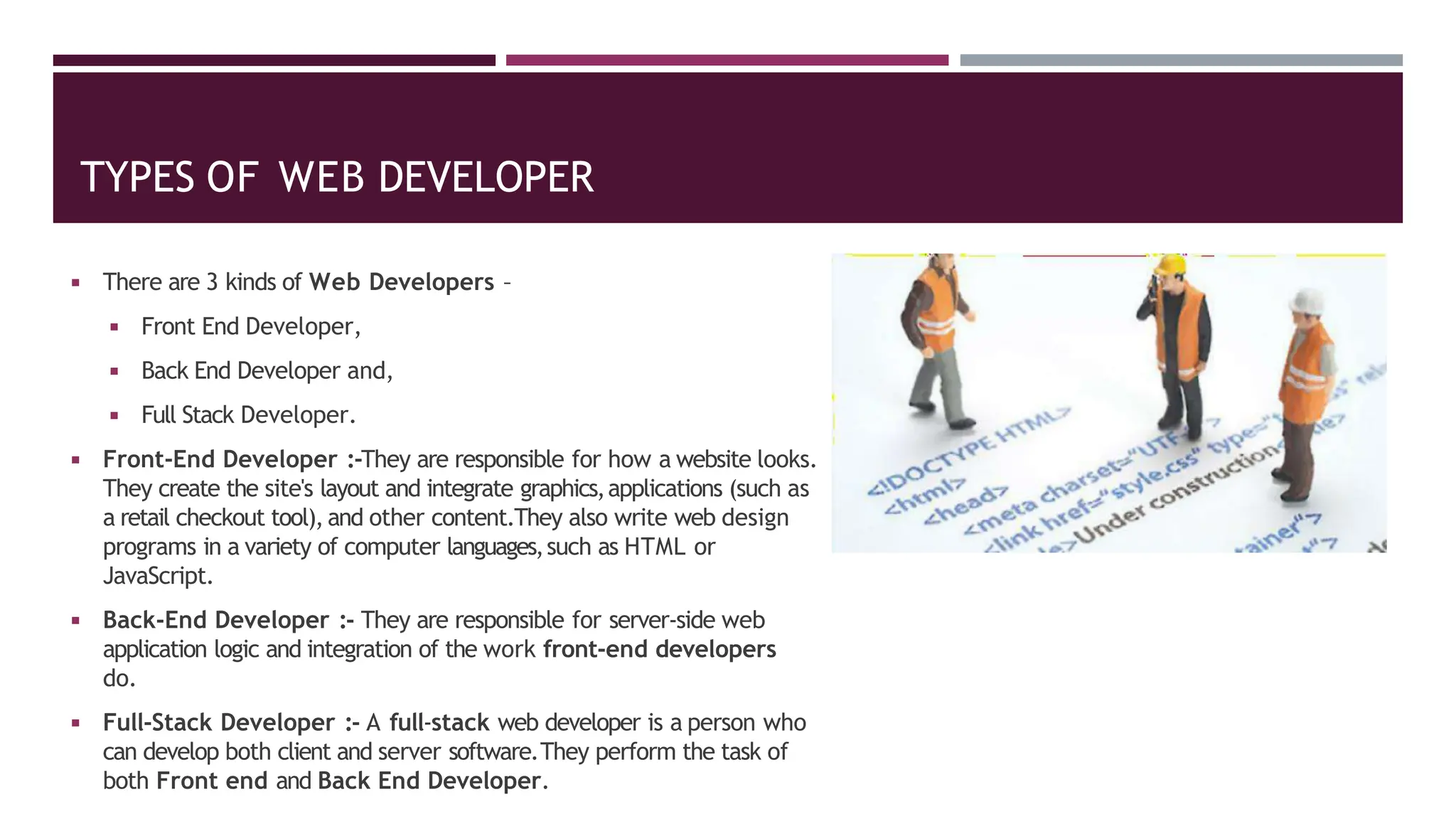 TYPES OF WEB DEVELOPER
◾ There are 3 kinds of Web Developers –
◾ Front End Developer,
◾ Back End Developer and,
◾ Full Stack Developer.
◾ Front-End Developer :-They are responsible for how a website looks.
They create the site's layout and integrate graphics,applications (such as
a retail checkout tool), and other content.They also write web design
programs in a variety of computer languages,such as HTML or
JavaScript.
◾ Back-End Developer :- They are responsible for server-side web
application logic and integration of the work front-end developers
do.
◾ Full-Stack Developer :- A full-stack web developer is a person who
can develop both client and server software.They perform the task of
both Front end and Back End Developer.
 