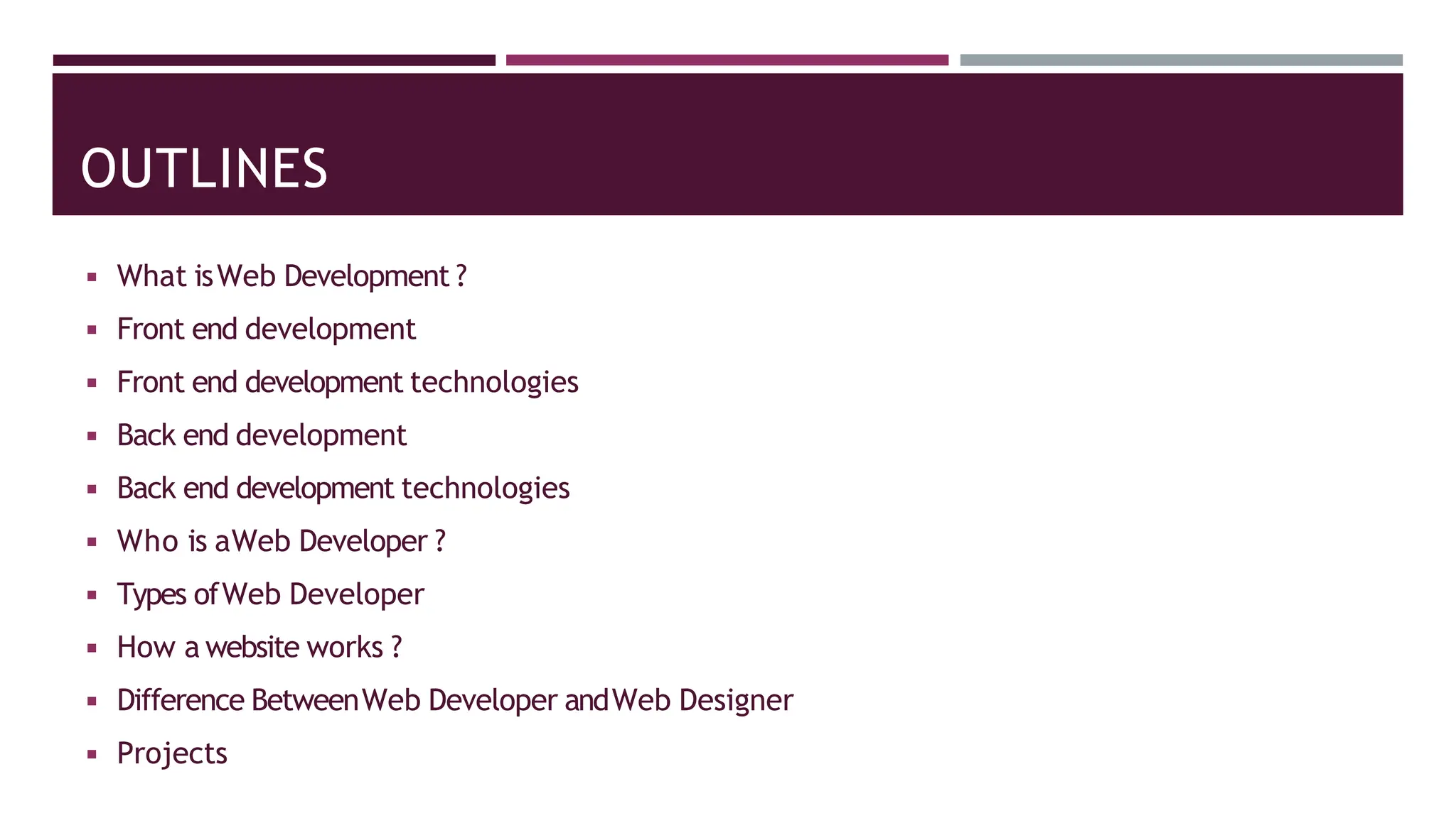 OUTLINES
◾ What isWeb Development ?
◾ Front end development
◾ Front end development technologies
◾ Back end development
◾ Back end development technologies
◾ Who is aWeb Developer ?
◾ Types ofWeb Developer
◾ How a website works ?
◾ Difference BetweenWeb Developer andWeb Designer
◾ Projects
 