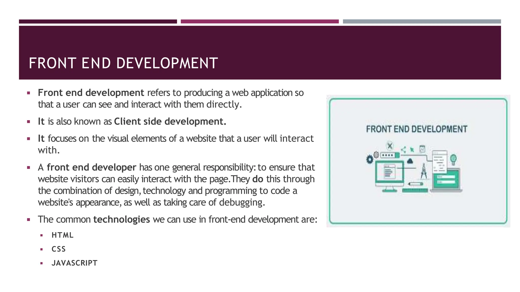FRONT END DEVELOPMENT
◾ Front end development refers to producing a web application so
that a user can see and interact with them directly.
◾ It is also known as Client side development.
◾ It focuses on the visual elements of a website that a user will interact
with.
◾ A front end developer has one general responsibility:to ensure that
website visitors can easily interact with the page.They do this through
the combination of design,technology and programming to code a
website's appearance,as well as taking care of debugging.
◾ The common technologies we can use in front-end development are:
◾ HTML
◾ CSS
◾ JAVASCRIPT
 