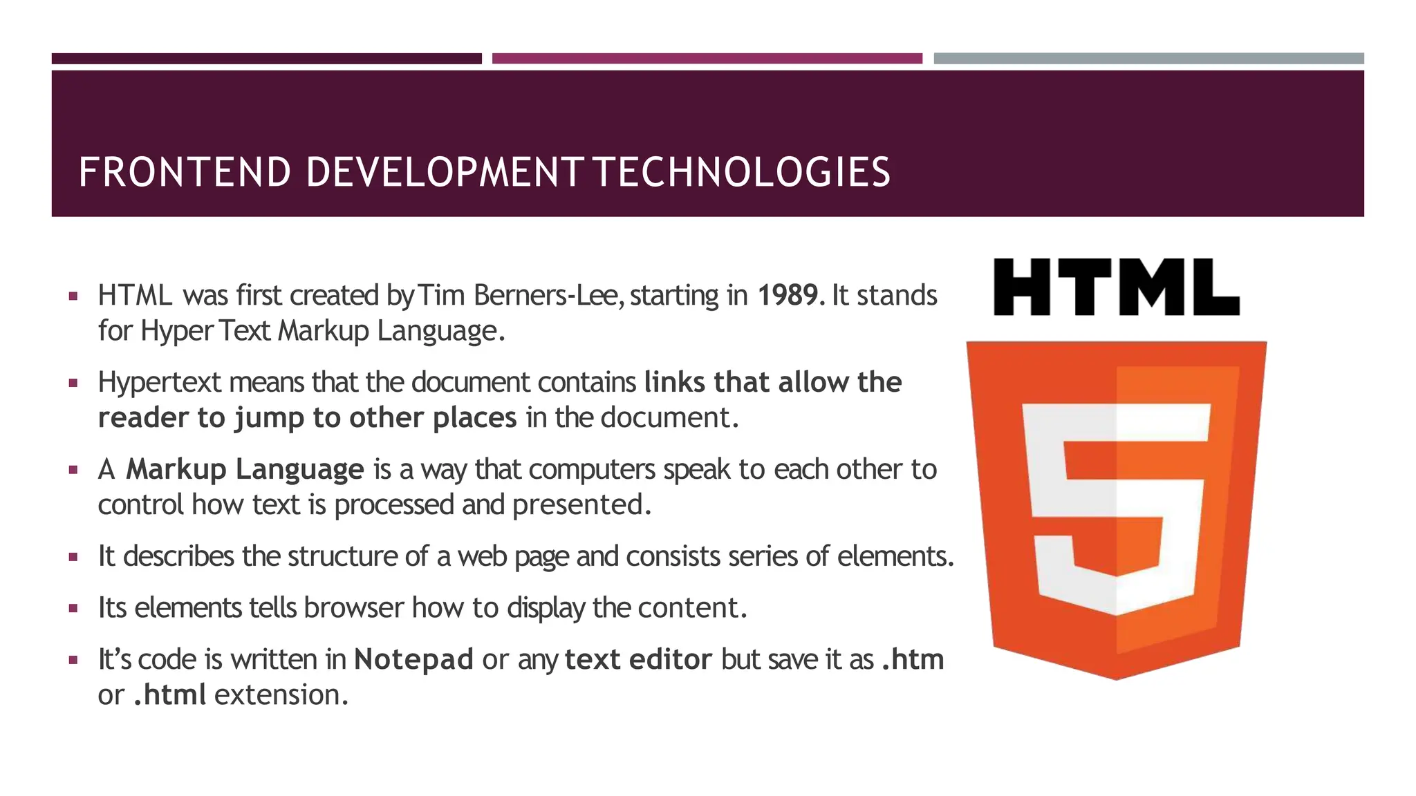 FRONTEND DEVELOPMENT TECHNOLOGIES
◾ HTML was first created byTim Berners-Lee,starting in 1989.It stands
for HyperText Markup Language.
◾ Hypertext means that the document contains links that allow the
reader to jump to other places in the document.
◾ A Markup Language is a way that computers speak to each other to
control how text is processed and presented.
◾ It describes the structure of a web page and consists series of elements.
◾ Its elements tells browser how to display the content.
◾ It’s code is written in Notepad or any text editor but save it as .htm
or .html extension.
 