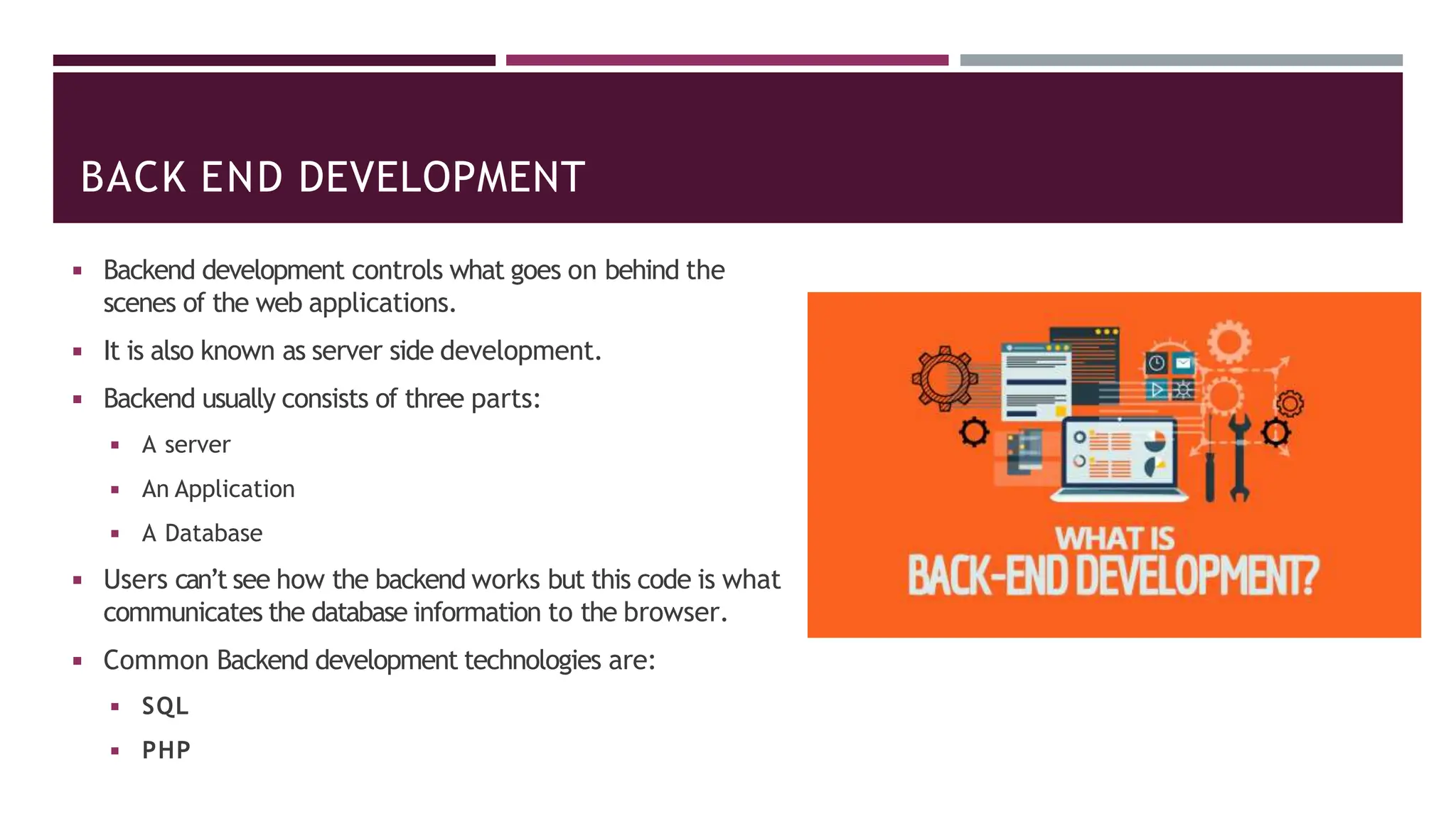 BACK END DEVELOPMENT
◾ Backend development controls what goes on behind the
scenes of the web applications.
◾ It is also known as server side development.
◾ Backend usually consists of three parts:
◾ A server
◾ An Application
◾ A Database
◾ Users can’t see how the backend works but this code is what
communicates the database information to the browser.
◾ Common Backend development technologies are:
◾ SQL
◾ PHP
 