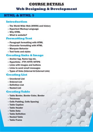 COURSE DETAILS
Introduction
Web Designing & Development
– The World Wide Web (WWW) and history
– Hypertext Markup Language
– Why HTML
– What is website?
HTML & HTML 5
Formatting Text
– Paragraph formatting with HTML
– Character formatting with HTML
– Marquee Behavior
– Text fonts and styles
Creating links & Image
– Anchor tag, Name tag etc.
– Hyperlinks - FTP/HTTP/HTTPS
– Links with images and buttons
– Links to send email messages
– Types of links (Internal & External Link)
Creating List
– Unordered List
– Ordered List
– Denition List
– Nested List
Creating Table
– Table Border, Border Color, Border
– Thickness
– Cells Padding, Cells Spacing
– Table Caption
– Table Header
– Table Data
– Table Denition
– Nested Table
– Table Frame
 