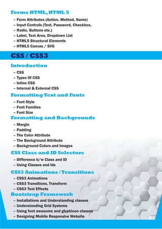 Forms HTML,HTML 5
– Form Attributes (Action, Method, Name)
– Input Controls (Text, Password, Checkbox,
– Radio, Buttons etc.)
– Label, Text Area, Dropdown List
– HTML5 Structural Elements
– HTML5 Canvas / SVG
– CSS
– Types Of CSS
– Inline CSS
– Internal & External CSS
CSS / CSS3
Introduction
– Font Style
– Font Families
– Font Size
Formatting Text and Fonts
– Margin
– Padding
– The Color Attribute
– The Background Attribute
– Background Colors and Images
Formatting and Backgrounds
– Difference b/w Class and ID
– Using Classes and Ids
CSS Class and ID Selectors
– CSS3 Animations
– CSS3 Transitions, Transform
– CSS3 Text Effects
CSS3 Animations / Transitions
Bootstrap Framework
– Installations and Understanding classes
– Understanding Grid Systems
– Using font awesome and glyphicon classes
– Designing Mobile Responsive Website
 