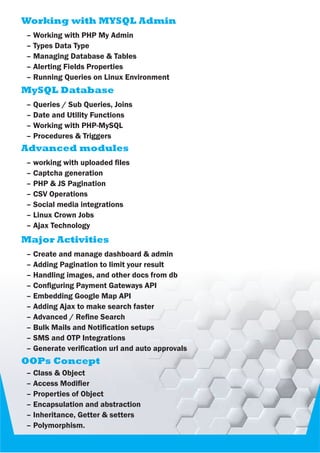 Working with MYSQL Admin
– Working with PHP My Admin
– Types Data Type
– Managing Database & Tables
– Alerting Fields Properties
– Running Queries on Linux Environment
MySQL Database
– Queries / Sub Queries, Joins
– Date and Utility Functions
– Working with PHP-MySQL
– Procedures & Triggers
Advanced modules
– working with uploaded les
– Captcha generation
– PHP & JS Pagination
– CSV Operations
– Social media integrations
– Linux Crown Jobs
– Ajax Technology
Major Activities
– Create and manage dashboard & admin
– Adding Pagination to limit your result
– Handling images, and other docs from db
– Conguring Payment Gateways API
– Embedding Google Map API
– Adding Ajax to make search faster
– Advanced / Rene Search
– Bulk Mails and Notication setups
– SMS and OTP Integrations
– Generate verication url and auto approvals
OOPs Concept
– Class & Object
– Access Modier
– Properties of Object
– Encapsulation and abstraction
– Inheritance, Getter & setters
– Polymorphism.
 