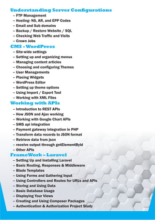 Understanding Server Congurations
– FTP Management
– Hosting- NS, AR, and EPP Codes
– Email and Sub domains
– Backup / Restore Website / SQL
– Checking Web Trafc and Visits
– Crown Jobs
CMS - WordPress
– Site-wide settings
– Setting up and organizing menus
– Managing content articles
– Choosing and conguring Themes
– User Managements
– Placing Widgets
– WordPress Editor
– Setting up theme options
– Using Import / Export Tool
– Working with XML Files
Working with APIs
– Introduction to REST APIs
– How JSON and Ajax working
– Working with Google Chart APIs
– SMS api integration
– Payment gateway integration in PHP
– Transform data records to JSON format
– Retrieve data from json
– receive output through getElementById
– Other APIs
FrameWork – Laravel
– Setting Up and Installing Laravel
– Basic Routing, Responses & Middleware
– Blade Templates
– Using Forms and Gathering Input
– Using Controllers and Routes for URLs and APIs
– Storing and Using Data
– Basic Database Usage
– Displaying Your Views
– Creating and Using Composer Packages
– Authentication & Authorization Project Study
 