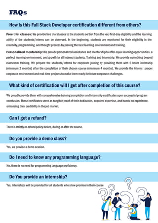 How is this Full Stack Developer certiﬁcation different from others?
FAQs
Free trial classes: We provide free trial classes to the students so that from the very ﬁrst-day eligibility and the learning
ability of the students/interns can be observed. In the beginning, students are monitored for their eligibility in the
creativity, programming, and thought process by proving the best learning environment and training.
Personalized mentorship: We provide personalized assistance and mentorship to offer equal learning opportunities, a
perfect learning environment, and growth to all interns/students. Training and internship: We provide something beyond
classroom training. We prepare the students/interns for corporate joining by providing them with 6 hours internship
(minimum 2 months) after the completion of their chosen course (minimum 4 months). We provide the interns' proper
corporate environment and real-time projects to make them ready for future corporate challenges.
What kind of certiﬁcation will I get after completion of this course?
We proudly provide them with comprehensive training completion and internship certiﬁcates upon successful program
conclusion. These certiﬁcates serve as tangible proof of their dedication, acquired expertise, and hands-on experience,
enhancing their credibility in the job market.
Can I get a refund?
There is strictly no refund policy before, during or after the course.
Do you provide a demo class?
Yes, we provide a demo session.
Do I need to know any programming language?
No, there is no need for programming language proﬁciency.
Do You provide an internship?
Yes, Internships will be provided for all students who show promise in their course
 