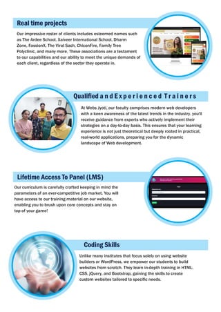 Real time projects
Qualiﬁed a n d E x p e r i e n c e d T r a i n e r s
Our impressive roster of clients includes esteemed names such
as The Ardee School, Xaiveer International School, Dharm
Zone, FassionX, The Viral Sach, ChiconFire, Family Tree
Polyclinic, and many more. These associations are a testament
to our capabilities and our ability to meet the unique demands of
each client, regardless of the sector they operate in.
At Webs Jyoti, our faculty comprises modern web developers
with a keen awareness of the latest trends in the industry. you'll
receive guidance from experts who actively implement their
strategies on a day-to-day basis. This ensures that your learning
experience is not just theoretical but deeply rooted in practical,
real-world applications, preparing you for the dynamic
landscape of Web development.
Lifetime Access To Panel (LMS)
Our curriculum is carefully crafted keeping in mind the
parameters of an ever-competitive job market. You will
have access to our training material on our website,
enabling you to brush upon core concepts and stay on
top of your game!
Coding Skills
Unlike many institutes that focus solely on using website
builders or WordPress, we empower our students to build
websites from scratch. They learn in-depth training in HTML,
CSS, jQuery, and Bootstrap, gaining the skills to create
custom websites tailored to speciﬁc needs.
 