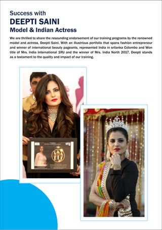 We are thrilled to share the resounding endorsement of our training programs by the renowned
model and actress, Deepti Saini. With an illustrious portfolio that spans fashion entrepreneur
and winner of international beauty pageants, represented India in srilanka Colombo and Won
title of Mrs. India International 1RU and the winner of Mrs. India North 2017, Deepti stands
as a testament to the quality and impact of our training.
Success with
DEEPTI SAINI
Model & Indian Actress
 