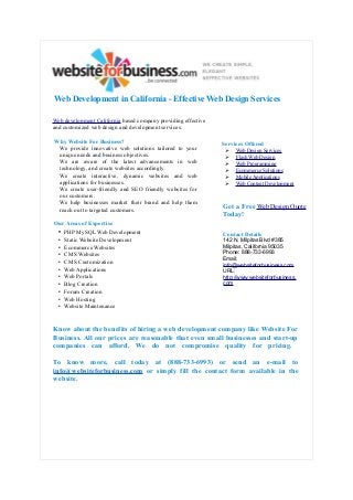 Web Development in California - Effective Web Design Services
Web development California based company providing effective
and customized web design and development services.
Why Website For Business?
We provide innovative web solutions tailored to your
unique needs and business objectives.
We are aware of the latest advancements in web
technology, and create websites accordingly.
We create interactive, dynamic websites and web
applications for businesses.
We create user-friendly and SEO friendly websites for
our customers.
We help businesses market their brand and help them
reach out to targeted customers.
Our Areas of Expertise
• PHP MySQL Web Development
• Static Website Development
• Ecommerce Websites
• CMS Websites
• CMS Customization
• Web Applications
• Web Portals
• Blog Creation
• Forum Creation
• Web Hosting
• Website Maintenance

Services Offered
➢
➢
➢
➢
➢
➢

Web Design Services
Flash Web Design
Web Programming
Ecommerce Solutions
Mobile Applications
Web Content Development

Get a Free Web Design Quote
Today!
Contact Details
142 N. Milpitas Blvd #385
Milpitas, California 95035
Phone: 888-733-6993
Email:
info@websiteforbusiness.com
URL:
http://www.websiteforbusiness.
com

Know about the benefits of hiring a web development company like Website For
Business. All our prices are reasonable that even small businesses and start-up
companies can afford. We do not compromise quality for pricing.
To know more, call today at (888-733-6993) or send an e-mail to
info@websiteforbusiness.com or simply fill the contact form available in the
website.

 