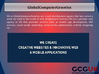 GlobalComputerGenetics
We at GlobalComputerGenetics are a web development agency that has carved a
niche for itself in the world of web development services. We are a premier web
agency in UK that provides services such as mobile app development, SEO
services, social media marketing, social media optimization, website designing
etc.
 