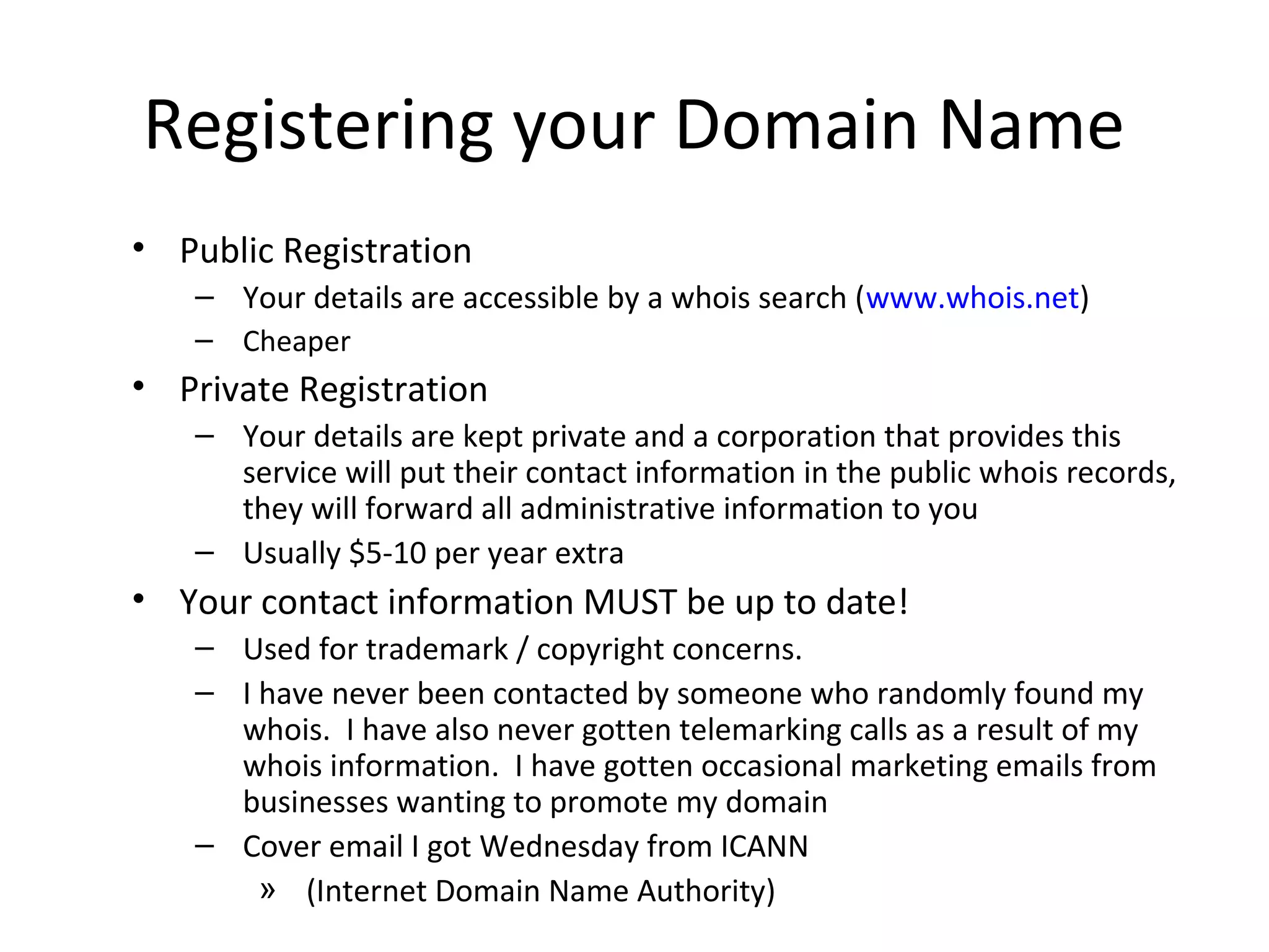 Registering your Domain Name
• Public Registration
– Your details are accessible by a whois search (www.whois.net)
– Cheaper
• Private Registration
– Your details are kept private and a corporation that provides this
service will put their contact information in the public whois records,
they will forward all administrative information to you
– Usually $5-10 per year extra
• Your contact information MUST be up to date!
– Used for trademark / copyright concerns.
– I have never been contacted by someone who randomly found my
whois. I have also never gotten telemarking calls as a result of my
whois information. I have gotten occasional marketing emails from
businesses wanting to promote my domain
– Cover email I got Wednesday from ICANN
» (Internet Domain Name Authority)
 
