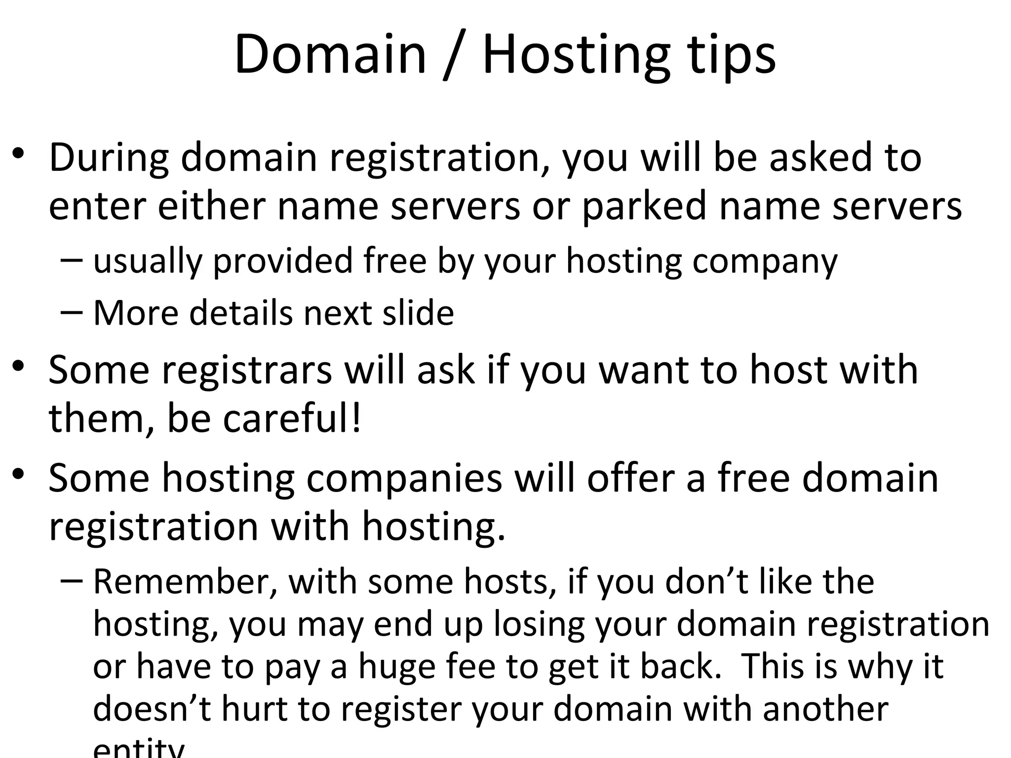 Domain / Hosting tips
• During domain registration, you will be asked to
enter either name servers or parked name servers
– usually provided free by your hosting company
– More details next slide
• Some registrars will ask if you want to host with
them, be careful!
• Some hosting companies will offer a free domain
registration with hosting.
– Remember, with some hosts, if you don’t like the
hosting, you may end up losing your domain registration
or have to pay a huge fee to get it back. This is why it
doesn’t hurt to register your domain with another
 