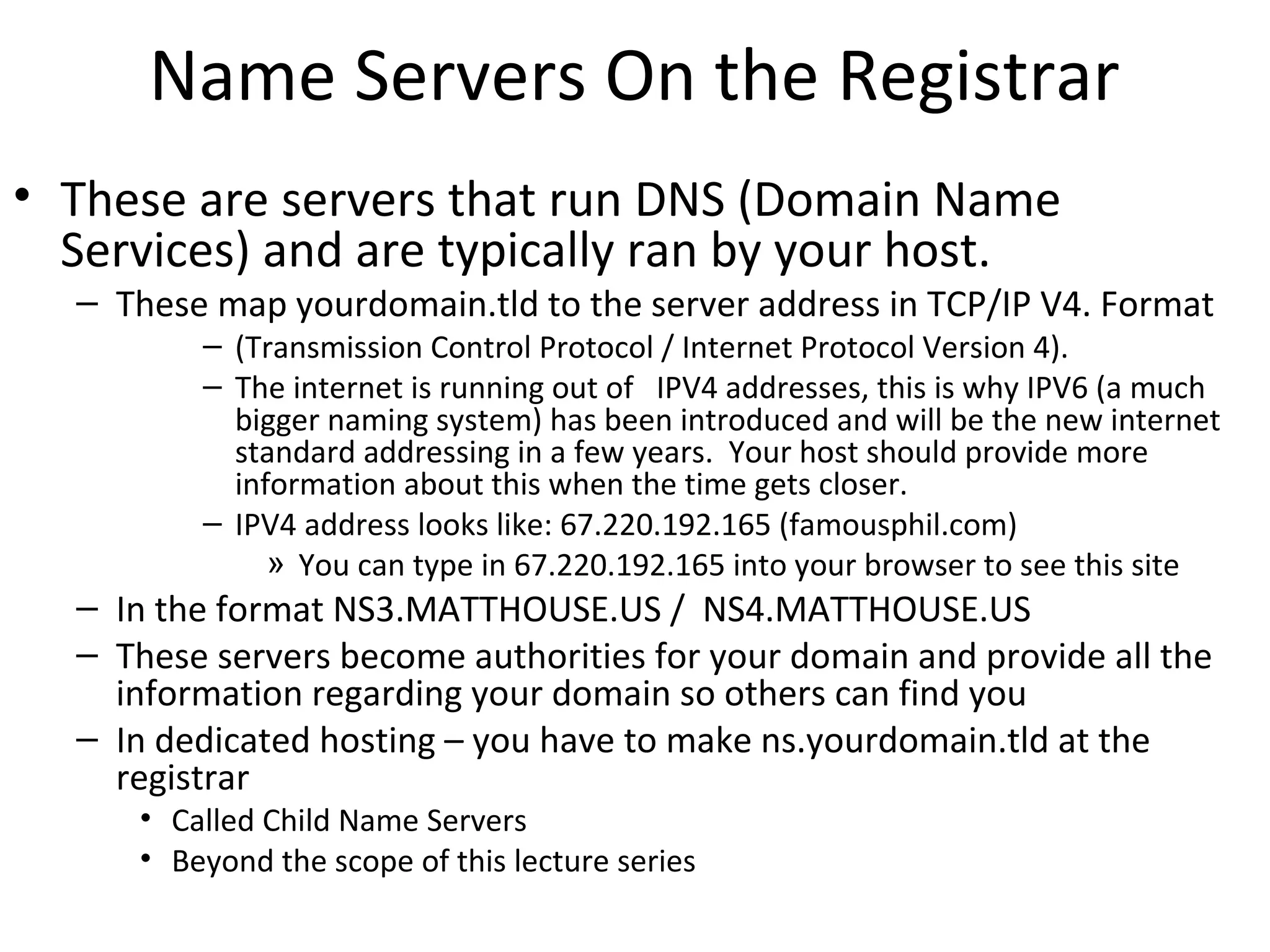 Name Servers On the Registrar
• These are servers that run DNS (Domain Name
Services) and are typically ran by your host.
– These map yourdomain.tld to the server address in TCP/IP V4. Format
– (Transmission Control Protocol / Internet Protocol Version 4).
– The internet is running out of IPV4 addresses, this is why IPV6 (a much
bigger naming system) has been introduced and will be the new internet
standard addressing in a few years. Your host should provide more
information about this when the time gets closer.
– IPV4 address looks like: 67.220.192.165 (famousphil.com)
» You can type in 67.220.192.165 into your browser to see this site
– In the format NS3.MATTHOUSE.US / NS4.MATTHOUSE.US
– These servers become authorities for your domain and provide all the
information regarding your domain so others can find you
– In dedicated hosting – you have to make ns.yourdomain.tld at the
registrar
• Called Child Name Servers
• Beyond the scope of this lecture series
 
