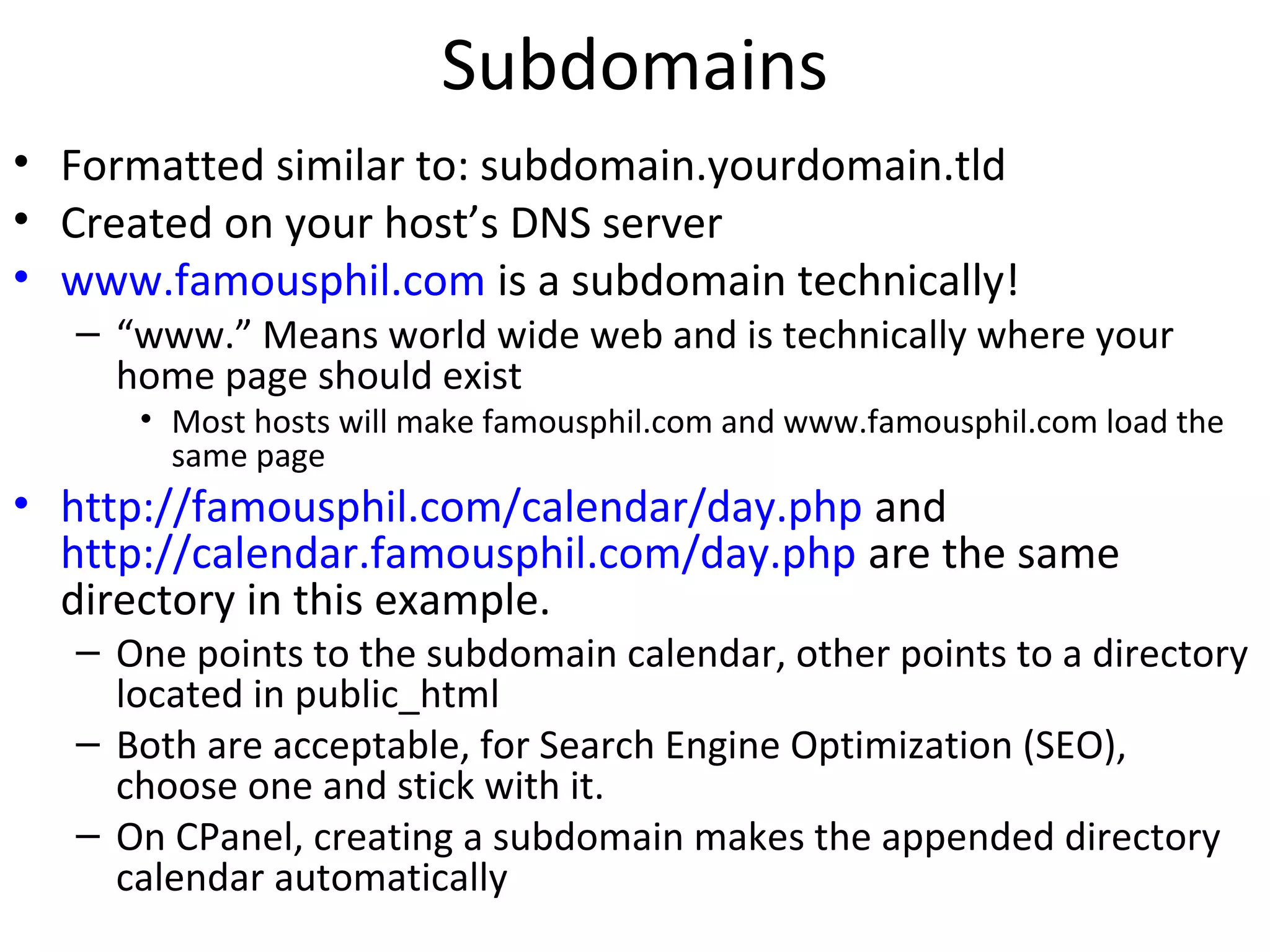 Subdomains
• Formatted similar to: subdomain.yourdomain.tld
• Created on your host’s DNS server
• www.famousphil.com is a subdomain technically!
– “www.” Means world wide web and is technically where your
home page should exist
• Most hosts will make famousphil.com and www.famousphil.com load the
same page
• http://famousphil.com/calendar/day.php and
http://calendar.famousphil.com/day.php are the same
directory in this example.
– One points to the subdomain calendar, other points to a directory
located in public_html
– Both are acceptable, for Search Engine Optimization (SEO),
choose one and stick with it.
– On CPanel, creating a subdomain makes the appended directory
calendar automatically
 