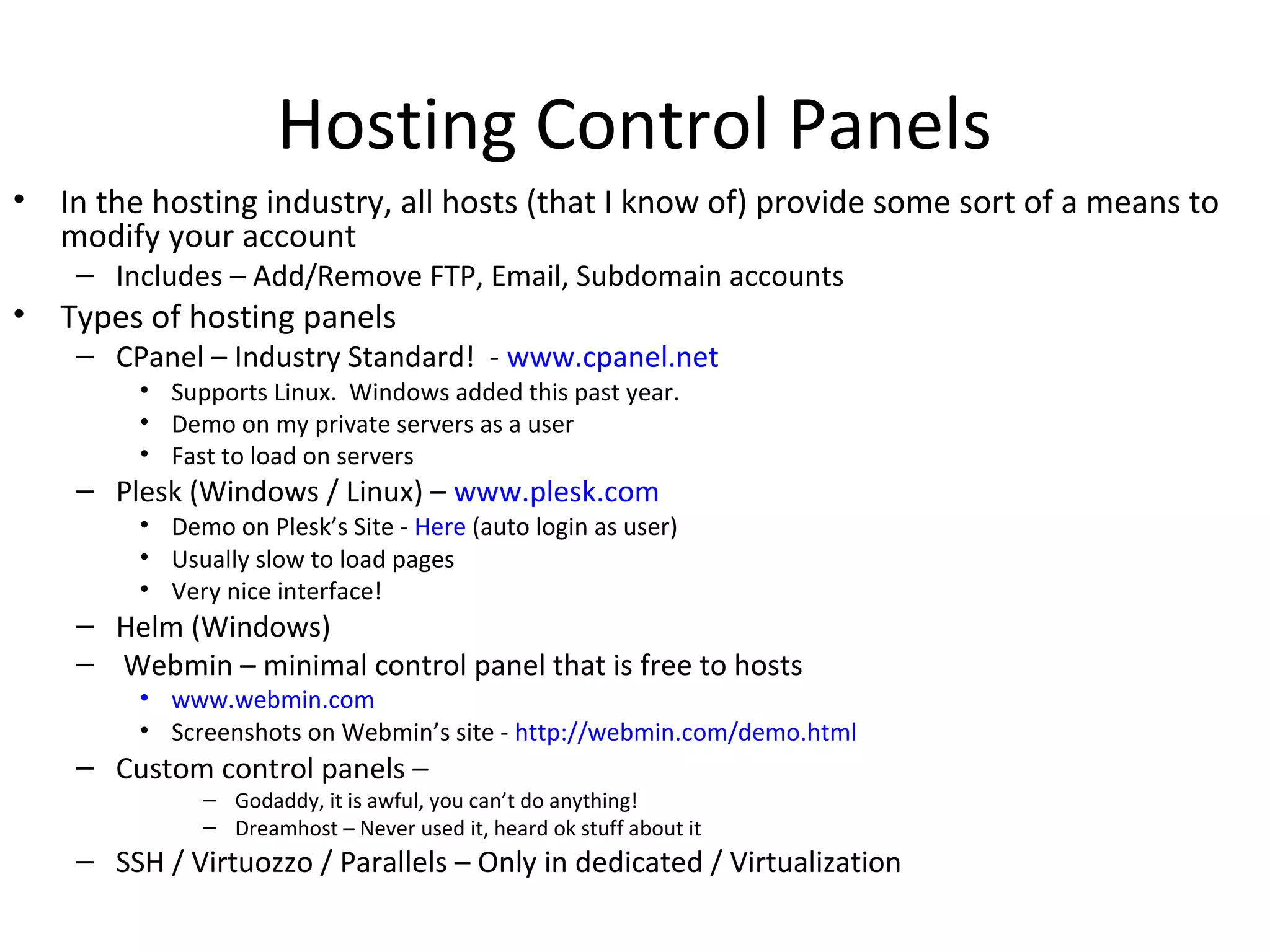 Hosting Control Panels
• In the hosting industry, all hosts (that I know of) provide some sort of a means to
modify your account
– Includes – Add/Remove FTP, Email, Subdomain accounts
• Types of hosting panels
– CPanel – Industry Standard! - www.cpanel.net
• Supports Linux. Windows added this past year.
• Demo on my private servers as a user
• Fast to load on servers
– Plesk (Windows / Linux) – www.plesk.com
• Demo on Plesk’s Site - Here (auto login as user)
• Usually slow to load pages
• Very nice interface!
– Helm (Windows)
– Webmin – minimal control panel that is free to hosts
• www.webmin.com
• Screenshots on Webmin’s site - http://webmin.com/demo.html
– Custom control panels –
– Godaddy, it is awful, you can’t do anything!
– Dreamhost – Never used it, heard ok stuff about it
– SSH / Virtuozzo / Parallels – Only in dedicated / Virtualization
 