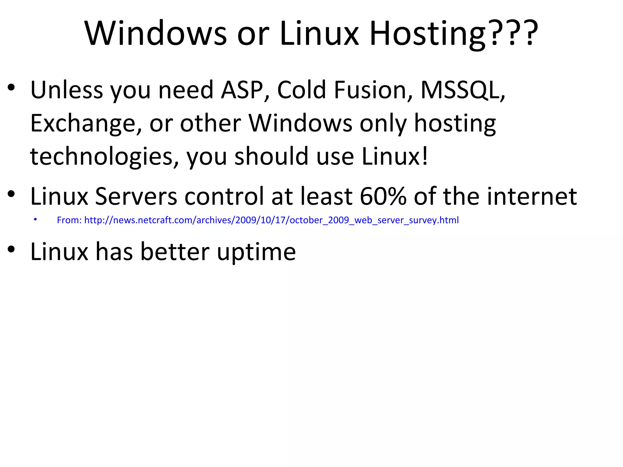 Windows or Linux Hosting???
• Unless you need ASP, Cold Fusion, MSSQL,
Exchange, or other Windows only hosting
technologies, you should use Linux!
• Linux Servers control at least 60% of the internet
• From: http://news.netcraft.com/archives/2009/10/17/october_2009_web_server_survey.html
• Linux has better uptime
 