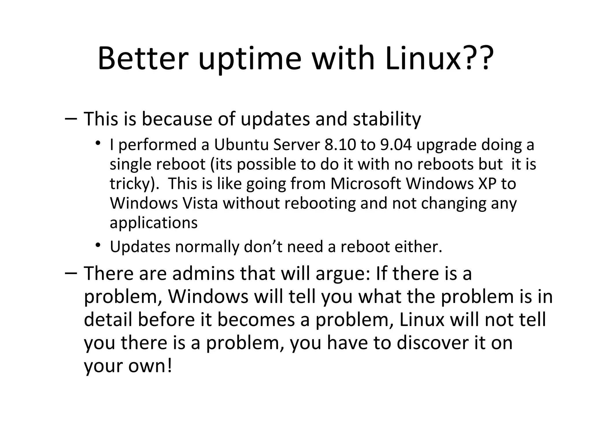 Better uptime with Linux??
– This is because of updates and stability
• I performed a Ubuntu Server 8.10 to 9.04 upgrade doing a
single reboot (its possible to do it with no reboots but it is
tricky). This is like going from Microsoft Windows XP to
Windows Vista without rebooting and not changing any
applications
• Updates normally don’t need a reboot either.
– There are admins that will argue: If there is a
problem, Windows will tell you what the problem is in
detail before it becomes a problem, Linux will not tell
you there is a problem, you have to discover it on
your own!
 