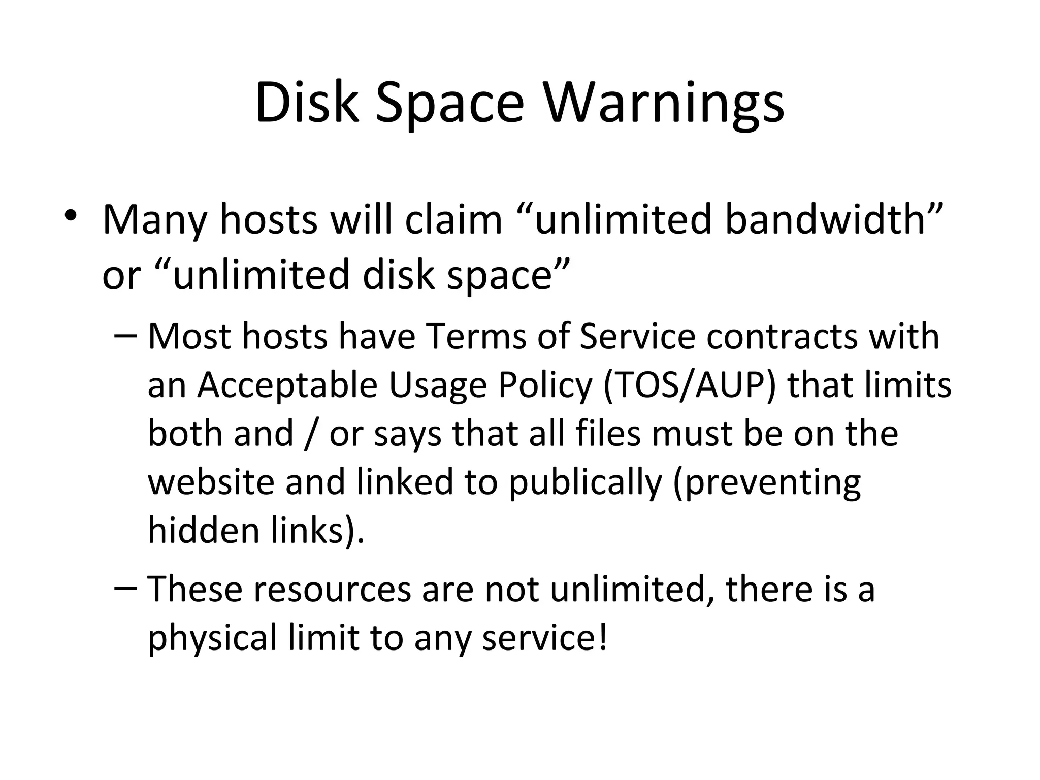 Disk Space Warnings
• Many hosts will claim “unlimited bandwidth”
or “unlimited disk space”
– Most hosts have Terms of Service contracts with
an Acceptable Usage Policy (TOS/AUP) that limits
both and / or says that all files must be on the
website and linked to publically (preventing
hidden links).
– These resources are not unlimited, there is a
physical limit to any service!
 