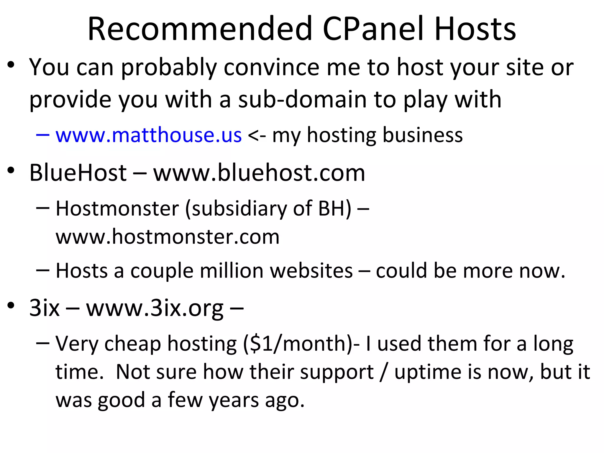 Recommended CPanel Hosts
• You can probably convince me to host your site or
provide you with a sub-domain to play with
– www.matthouse.us <- my hosting business
• BlueHost – www.bluehost.com
– Hostmonster (subsidiary of BH) –
www.hostmonster.com
– Hosts a couple million websites – could be more now.
• 3ix – www.3ix.org –
– Very cheap hosting ($1/month)- I used them for a long
time. Not sure how their support / uptime is now, but it
was good a few years ago.
 