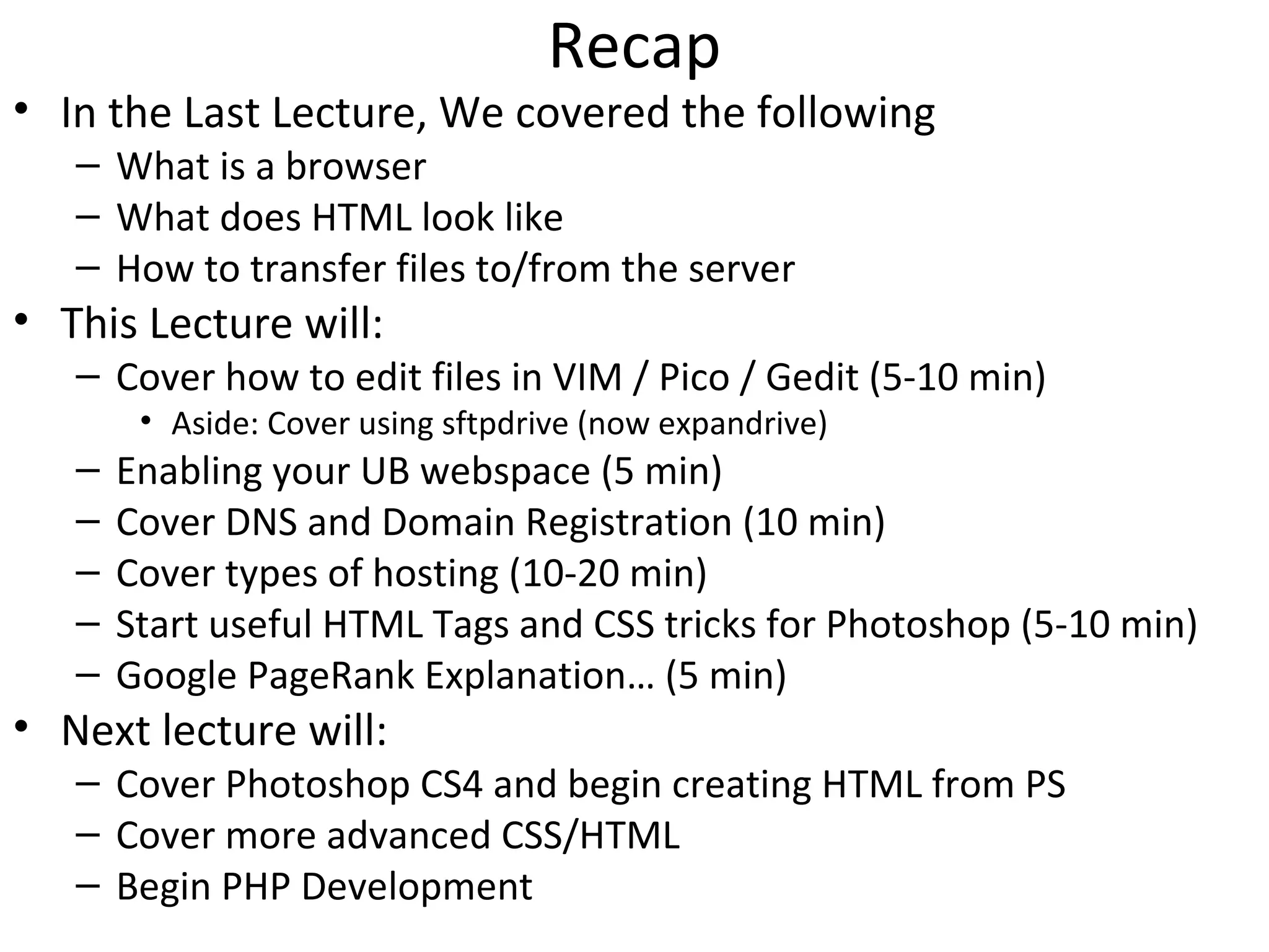 Recap
• In the Last Lecture, We covered the following
– What is a browser
– What does HTML look like
– How to transfer files to/from the server
• This Lecture will:
– Cover how to edit files in VIM / Pico / Gedit (5-10 min)
• Aside: Cover using sftpdrive (now expandrive)
– Enabling your UB webspace (5 min)
– Cover DNS and Domain Registration (10 min)
– Cover types of hosting (10-20 min)
– Start useful HTML Tags and CSS tricks for Photoshop (5-10 min)
– Google PageRank Explanation… (5 min)
• Next lecture will:
– Cover Photoshop CS4 and begin creating HTML from PS
– Cover more advanced CSS/HTML
– Begin PHP Development
 
