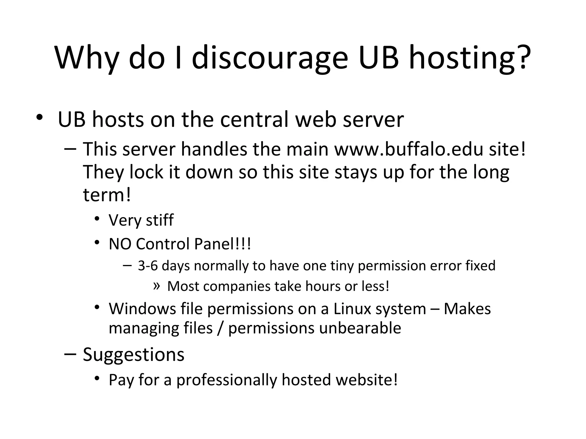 Why do I discourage UB hosting?
• UB hosts on the central web server
– This server handles the main www.buffalo.edu site!
They lock it down so this site stays up for the long
term!
• Very stiff
• NO Control Panel!!!
– 3-6 days normally to have one tiny permission error fixed
» Most companies take hours or less!
• Windows file permissions on a Linux system – Makes
managing files / permissions unbearable
– Suggestions
• Pay for a professionally hosted website!
 
