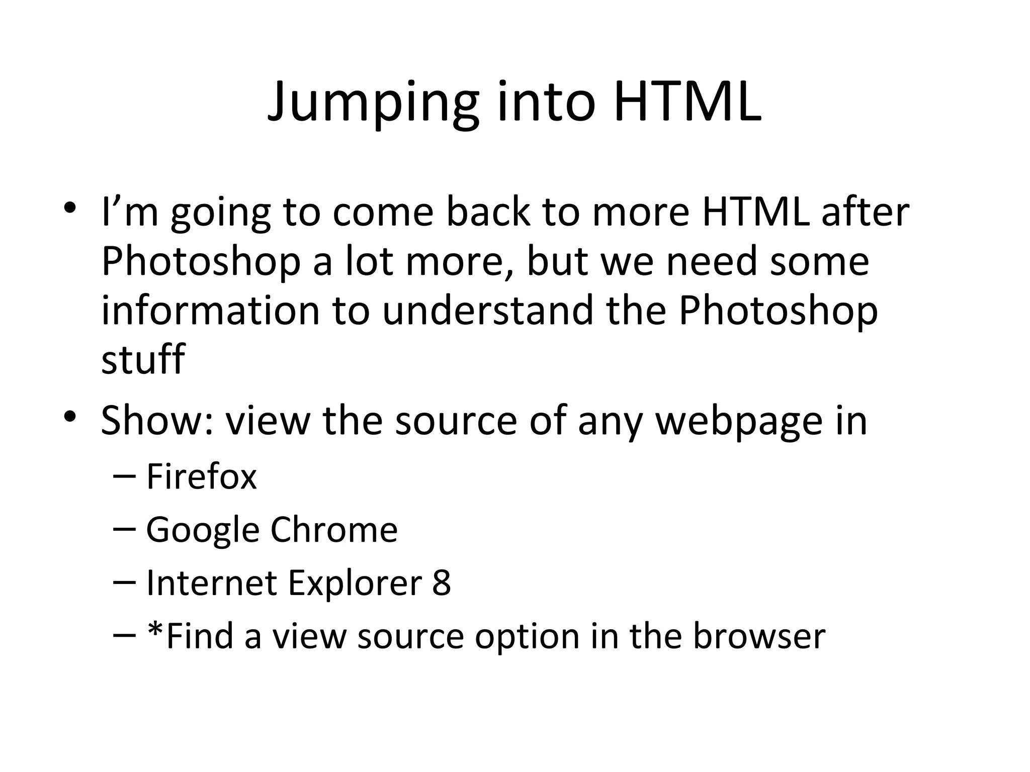 Jumping into HTML
• I’m going to come back to more HTML after
Photoshop a lot more, but we need some
information to understand the Photoshop
stuff
• Show: view the source of any webpage in
– Firefox
– Google Chrome
– Internet Explorer 8
– *Find a view source option in the browser
 