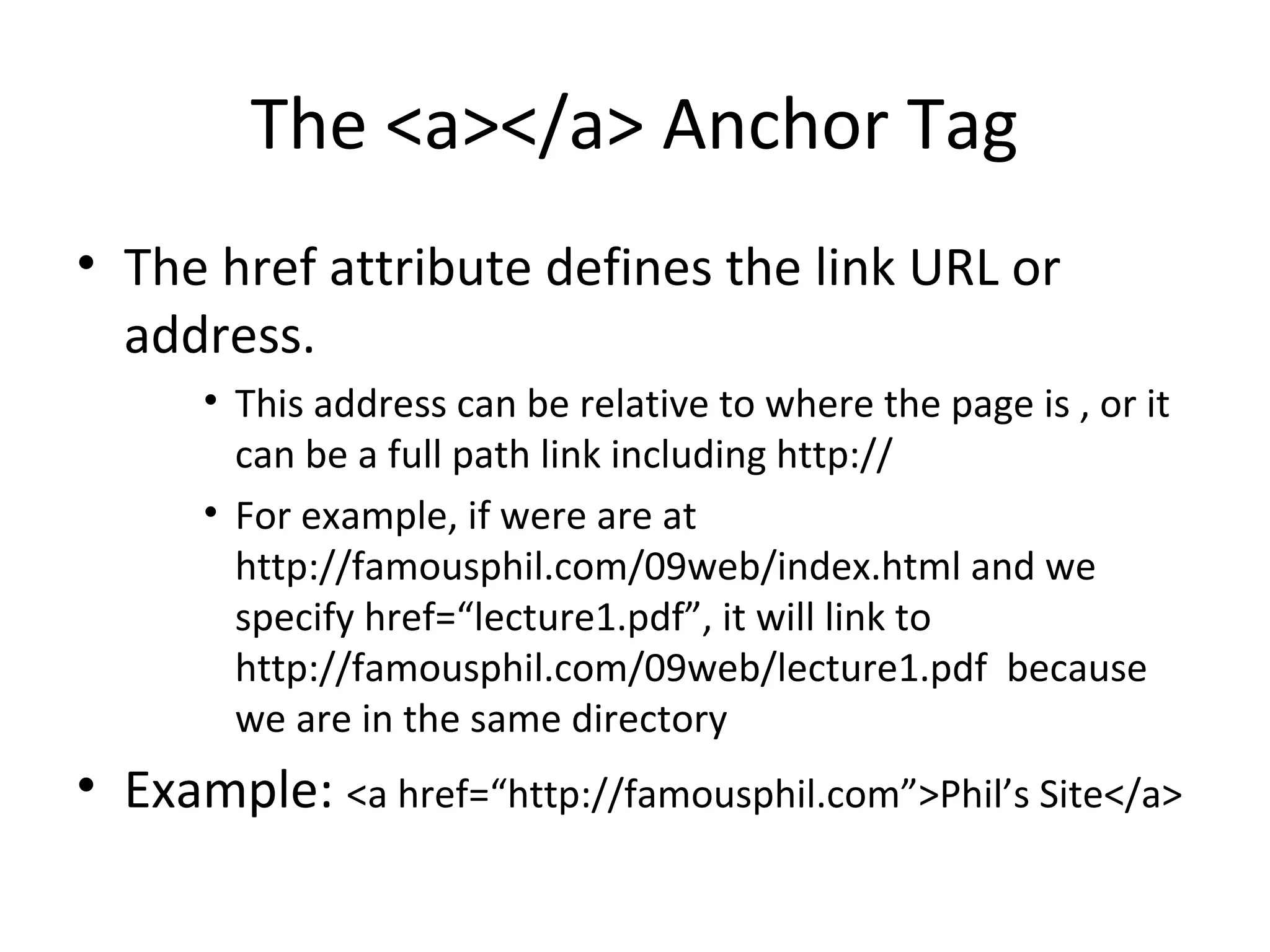 The <a></a> Anchor Tag
• The href attribute defines the link URL or
address.
• This address can be relative to where the page is , or it
can be a full path link including http://
• For example, if were are at
http://famousphil.com/09web/index.html and we
specify href=“lecture1.pdf”, it will link to
http://famousphil.com/09web/lecture1.pdf because
we are in the same directory
• Example: <a href=“http://famousphil.com”>Phil’s Site</a>
 