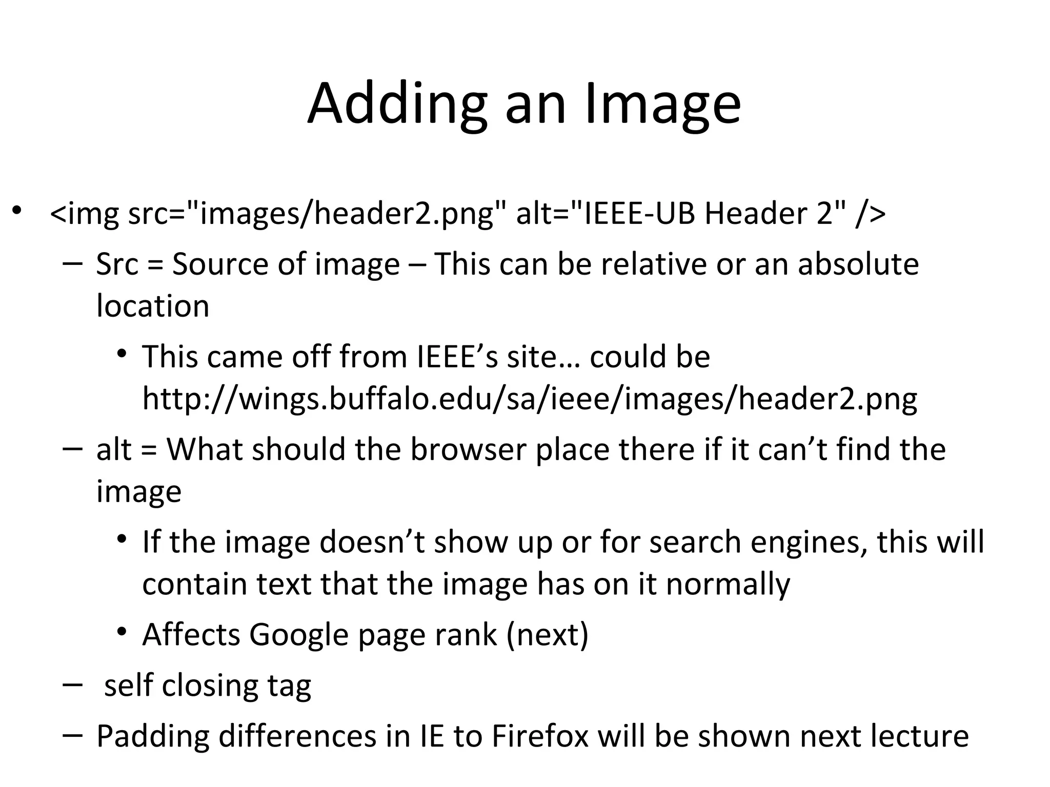 Adding an Image
• <img src="images/header2.png" alt="IEEE-UB Header 2" />
– Src = Source of image – This can be relative or an absolute
location
• This came off from IEEE’s site… could be
http://wings.buffalo.edu/sa/ieee/images/header2.png
– alt = What should the browser place there if it can’t find the
image
• If the image doesn’t show up or for search engines, this will
contain text that the image has on it normally
• Affects Google page rank (next)
– self closing tag
– Padding differences in IE to Firefox will be shown next lecture
 