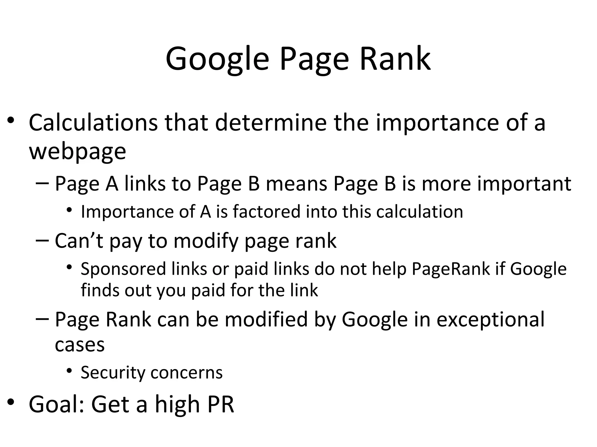Google Page Rank
• Calculations that determine the importance of a
webpage
– Page A links to Page B means Page B is more important
• Importance of A is factored into this calculation
– Can’t pay to modify page rank
• Sponsored links or paid links do not help PageRank if Google
finds out you paid for the link
– Page Rank can be modified by Google in exceptional
cases
• Security concerns
• Goal: Get a high PR
 
