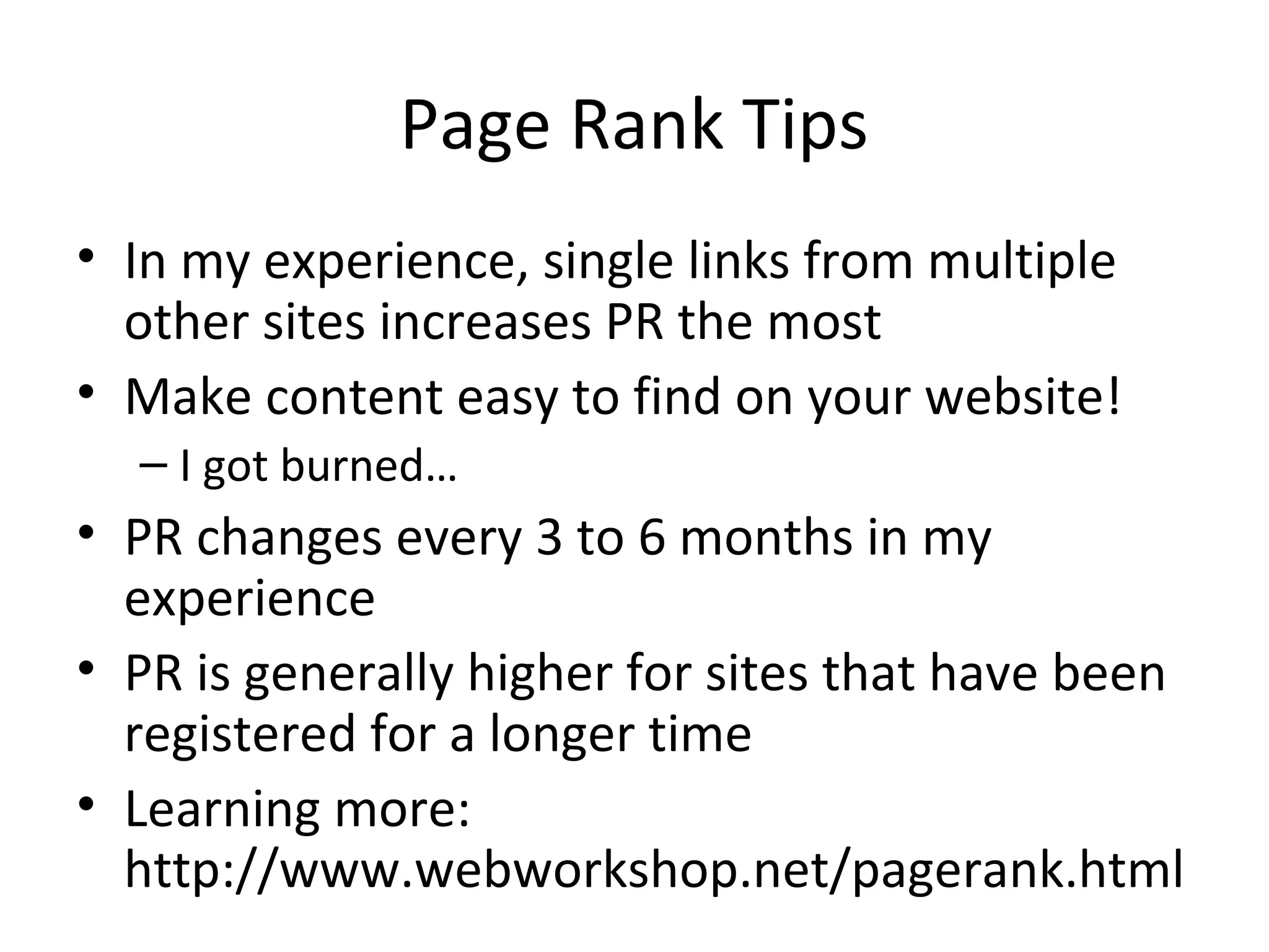 Page Rank Tips
• In my experience, single links from multiple
other sites increases PR the most
• Make content easy to find on your website!
– I got burned…
• PR changes every 3 to 6 months in my
experience
• PR is generally higher for sites that have been
registered for a longer time
• Learning more:
http://www.webworkshop.net/pagerank.html
 