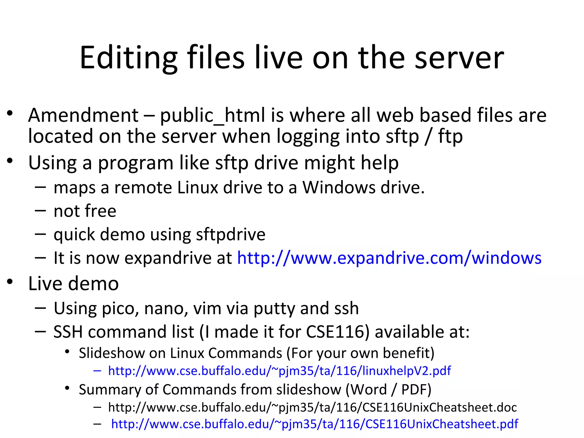 Editing files live on the server
• Amendment – public_html is where all web based files are
located on the server when logging into sftp / ftp
• Using a program like sftp drive might help
– maps a remote Linux drive to a Windows drive.
– not free
– quick demo using sftpdrive
– It is now expandrive at http://www.expandrive.com/windows
• Live demo
– Using pico, nano, vim via putty and ssh
– SSH command list (I made it for CSE116) available at:
• Slideshow on Linux Commands (For your own benefit)
– http://www.cse.buffalo.edu/~pjm35/ta/116/linuxhelpV2.pdf
• Summary of Commands from slideshow (Word / PDF)
– http://www.cse.buffalo.edu/~pjm35/ta/116/CSE116UnixCheatsheet.doc
– http://www.cse.buffalo.edu/~pjm35/ta/116/CSE116UnixCheatsheet.pdf
 