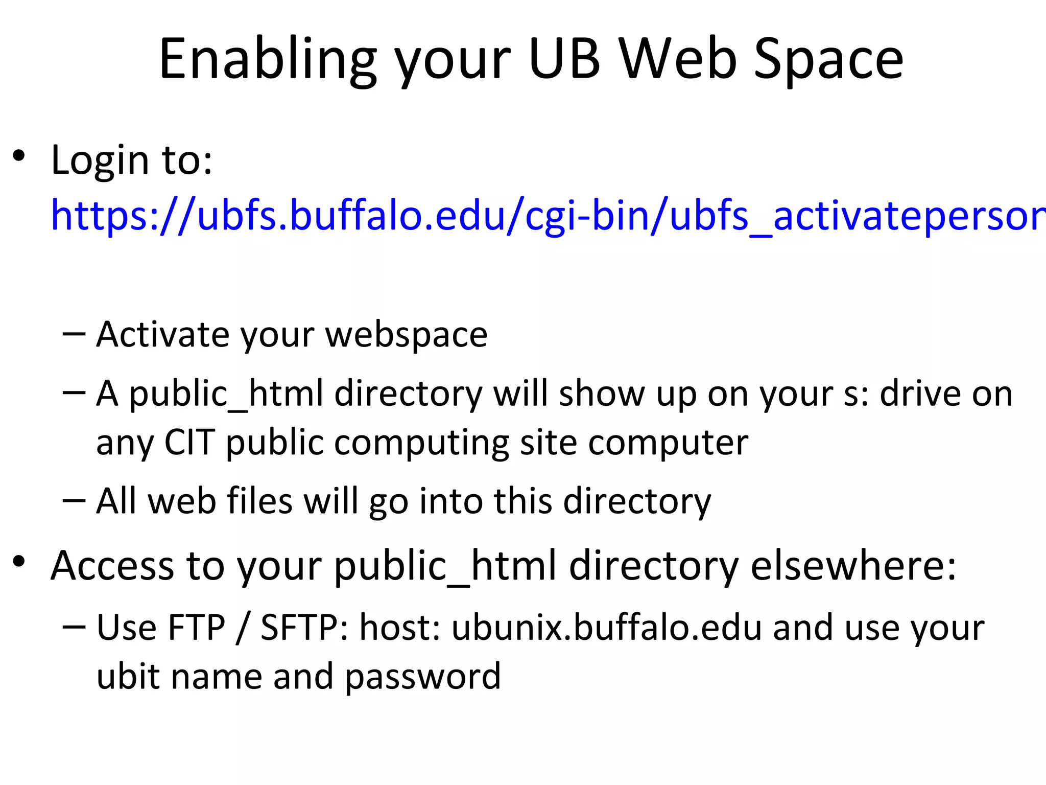 Enabling your UB Web Space
• Login to:
https://ubfs.buffalo.edu/cgi-bin/ubfs_activateperson
– Activate your webspace
– A public_html directory will show up on your s: drive on
any CIT public computing site computer
– All web files will go into this directory
• Access to your public_html directory elsewhere:
– Use FTP / SFTP: host: ubunix.buffalo.edu and use your
ubit name and password
 