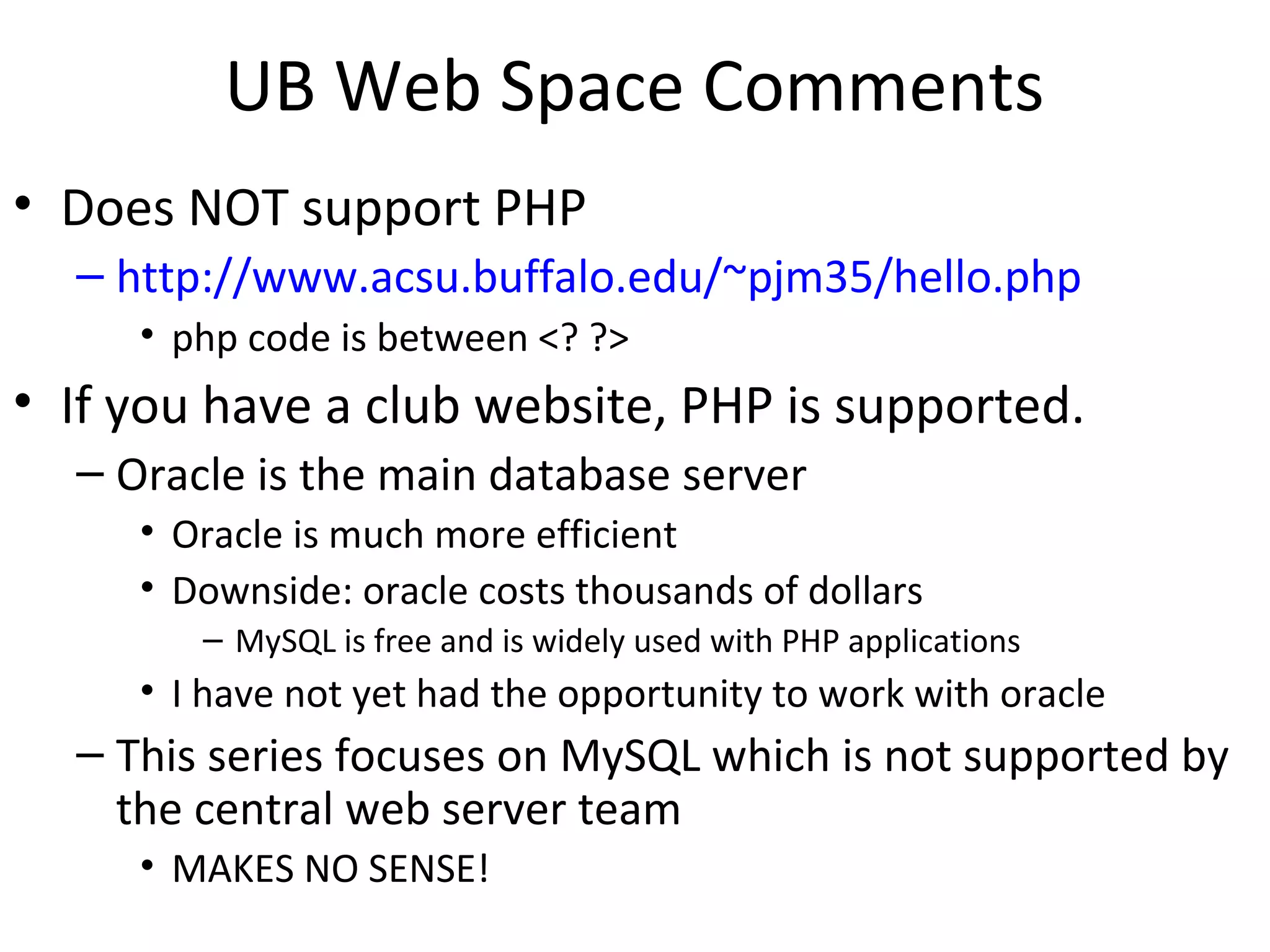 UB Web Space Comments
• Does NOT support PHP
– http://www.acsu.buffalo.edu/~pjm35/hello.php
• php code is between <? ?>
• If you have a club website, PHP is supported.
– Oracle is the main database server
• Oracle is much more efficient
• Downside: oracle costs thousands of dollars
– MySQL is free and is widely used with PHP applications
• I have not yet had the opportunity to work with oracle
– This series focuses on MySQL which is not supported by
the central web server team
• MAKES NO SENSE!
 