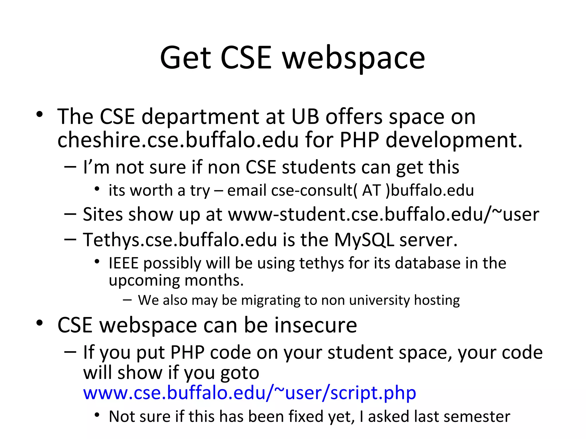 Get CSE webspace
• The CSE department at UB offers space on
cheshire.cse.buffalo.edu for PHP development.
– I’m not sure if non CSE students can get this
• its worth a try – email cse-consult( AT )buffalo.edu
– Sites show up at www-student.cse.buffalo.edu/~user
– Tethys.cse.buffalo.edu is the MySQL server.
• IEEE possibly will be using tethys for its database in the
upcoming months.
– We also may be migrating to non university hosting
• CSE webspace can be insecure
– If you put PHP code on your student space, your code
will show if you goto
www.cse.buffalo.edu/~user/script.php
• Not sure if this has been fixed yet, I asked last semester
 