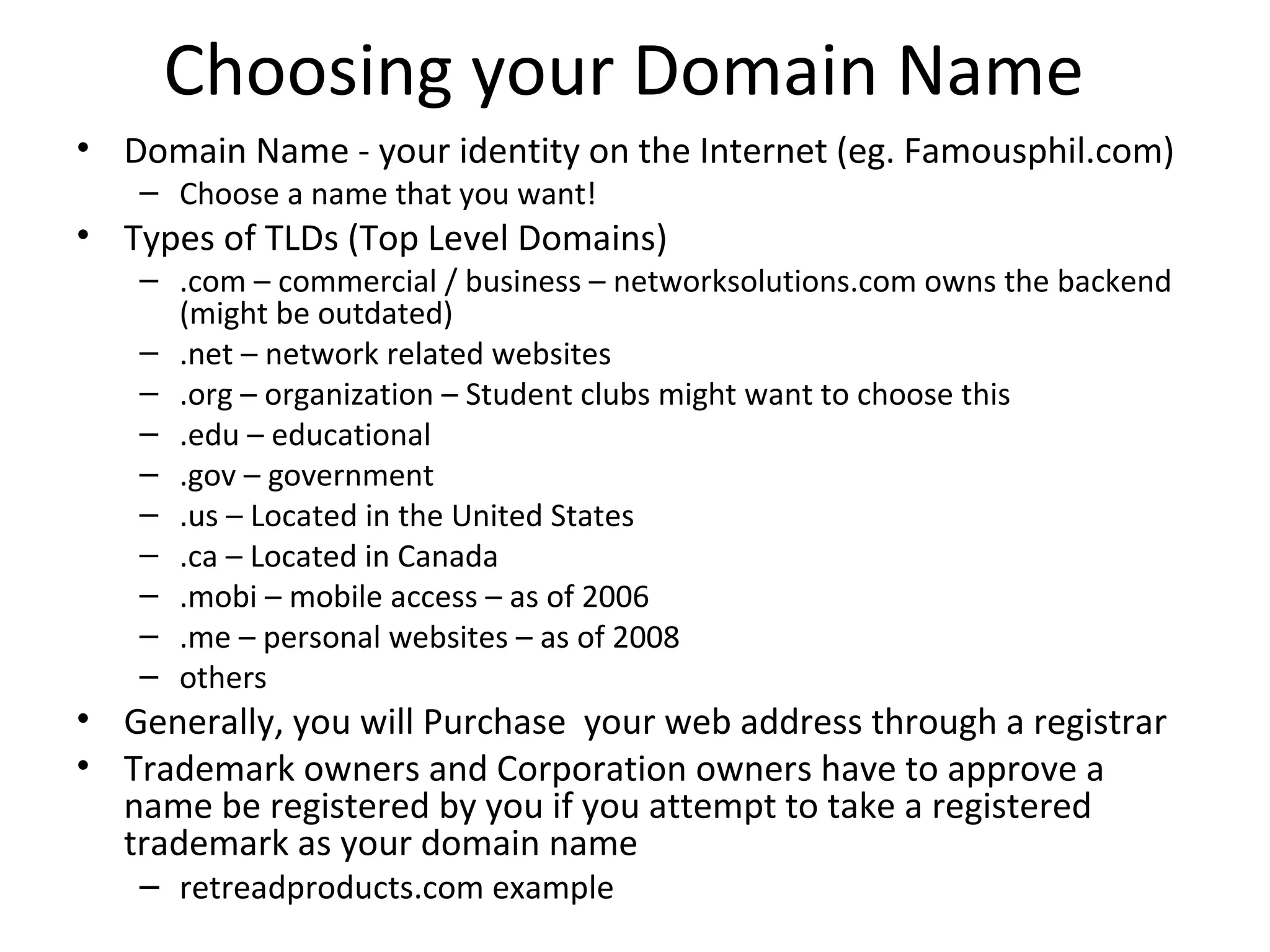 Choosing your Domain Name
• Domain Name - your identity on the Internet (eg. Famousphil.com)
– Choose a name that you want!
• Types of TLDs (Top Level Domains)
– .com – commercial / business – networksolutions.com owns the backend
(might be outdated)
– .net – network related websites
– .org – organization – Student clubs might want to choose this
– .edu – educational
– .gov – government
– .us – Located in the United States
– .ca – Located in Canada
– .mobi – mobile access – as of 2006
– .me – personal websites – as of 2008
– others
• Generally, you will Purchase your web address through a registrar
• Trademark owners and Corporation owners have to approve a
name be registered by you if you attempt to take a registered
trademark as your domain name
– retreadproducts.com example
 